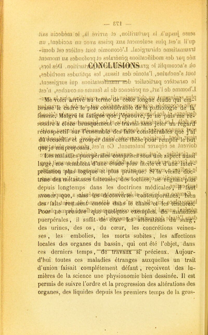— SVl — Hb& niODbèm 9i ^^1 èvirir. Je ,noiJi-nj)ifi(| r.l ji'ijp«ij[ 03893 nu .Insbiooiî nu osvu esei'iq zijjî Jfiomsluôs eulq J?i9'a li'up -rmob Jao o'iéiJns Jiiol oimonooô'J .!j3oi§'iu'iid3 omsitfiïiiofiiJ Jnamofn esbiioTio'iq Jo gglfi'ièny^ erioiJBonibofn siab 'icq sàn ,8'ioi aé(J .noiJi iiJ]-i€<9^GLlUfcvlÔ!NS(J5'i§ ol Jilqmoooiî'e ùo j89bicI'iorn eebuiiJqfi se! ,arj88iJ aeb sinols'l ^enîfidone'e JuoJ .insasisiua iup etioiJfilasIuiJUUi «bb 'isiluoiJixjq o'iéhiVino al Jag'ri ^asrlouoo ns sfrimél rA ob sonaaè'iq no ,J'ib'I 9b emmori'J (jtf$>jéi*i^lftWiboëàl^.«'29'« 9^ JfiemsJfioI lo'iisqèi 98 Jnsviob tmii!@id@i'ïfîdtâfetcté6SMctit^a9'èsîioâé<ài1oèRIgè9 depuis longtemps dans les doctrines mcdicales'p^ï^fà'éft^ aat{W!ié<:iiiqQe/> sâiîéià^^udiééOti^irBèls i%0Hcë4Tfjiol^iM/'''în^n dè8vftUs)fifegttDîkièiiâfl«>ài)é> êtla^set'^Fe^^^kètR^'é?' Po^piqieinpa-feii^fieTlî^ti^fqaylèpjte) ^**nSplëèi î^ïë^^Jfiililïiâî^ puerpérales, il sufrit.^'3'l[àliâPf%§'>î&rttafi^^^^tt'^skft^i^ des urines, des os, du cœur, les concrétions veineu- ses , les embolies, les morts subites, les affections locales des organes du bassin, qui ont été l'objet, dans ces derniers temps,Tîe travaux si précieux. Aujour- d'hui toutes ces maladies étranges auxquelles un trait d'union faisait complètement défaut, reçoivent des lu- mières de la science une physionomie bien dessinée. Il est permis de suivre l'ordre et la progression des altérations des organes, des liquides depuis les premiers temps de la gros-