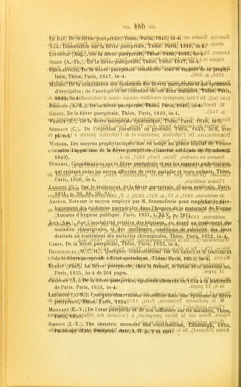 laxie, Thèse. Paris, 1847, in-4. •i^^'^ <'^^l d'érysipèles; de Tanalog ol) lli84qç}Ia'*JibiG90bno'l) «jaiino ommo') ?)i9l)i>Hn') lin^qiouq JcJè'I oQ .(au) xtoJ .BM(HJE5(?u8È.)?.ilWîla-1i{iVPfe^QeP|(ért)ft«^^*fe^^ Pâtiàji*ë(ltfi)irf*»çllii/oQ .M GiLSON. De la fièvre puerpérale, Thèse. Paris, 1849, ia-i. .(*i r .q ■'nito*\^l^?^i5^fe»feèVtc''^a^3ii'éV«e3^iiiâl?^^ -hi^i \m'-^ 9b û abiitijq fioi-loolni'! ob J9 oJnolmtiq ooiJ'jalni'l gQ .iiaijjAiTiîoirjCI \ViEGEn. Des moyens prophylacliqirtâ%i/fe8\isàg#1iu^|?S3d«lfl$^(fârfW^feUe sobccraitoUVappairitiion de Ks ifiqvtie(puBr))iétaki2(Qaiietlid-jiif£di^teJi^fiÇrastiaiii'Jî 1849). .l-ui JcSt ,>.iic*I .ozéilT ,K9doooa na êominst Duhamel. 9pJffld^é^if)n|i^r,lag^^Yîe^B^jî^^q ^tfflSAS%ïftHWi}sjf*lèo!flSSH8' Paris, ISSO, in-4. .9lrjibbin noiaU'l t02l^\%b^x>Mn§§i>Ml^à)iib ,Y .1 ,8c81 ; -P.8 .q ,V1 .J .re8^ .9ui3obàin ob Arneth. Noie sur le moyen employé par M. Semmeliveis pour emp^bçr^^^4ve- 9b ^BBlflfiftyS&^ejSlH}?!^? !?HfiF;Ç'^'{.jç^,.(j^f|^^'^osjyj:§j^^l^ m\m^ îl?lîj'^ (Annales d'hygiène publique. Paris. 1851, f-^XJ^V^j 2^1).gg^ .sababbisi maladies ^^^^ifi^r^ca^eSj .^^gî^Jff^W§b<=8MifePSbfeiî^fl&fi<!^} ^hêïfi^ destinés au traitement dès maladies chirurgicales, Thèse. Paris. 1852. in-4, , «ii .«i8l .iiiA'l ■DfM'T ,aJmàqi?ug5iyàa cl 90 .(X) inz/fcmoalf Caboy. De la lièvre puerpérale, Tbese. Pans, I8S3, iu-4. Decourcelle (M.^-(*'.'-H.f ^u^ljfil/s 'tMdéVMtiPmc^êMs^9Mkii'eA 29bd(jêli|jflè(yTeipiierpé<iie àoDétht'ispol'iïrtilqoè.JThôïejiPîirftjl, H^32,9|ttUâ -laTTAM Paris, 1855, in-4 de 204 pages. •^^§'••1 de Paris. Paris, 1855, in-4. -^'acq S£ ,8-Di iêfiàM#'(A?ïWl)^<3uël§WePâB^r^M(ttfarfi|^^^ 91» (ÀSS^0al<?,9a?lïèsé.f>î>aPjiè,%8568c8f .aiinq .OBoaauoiT i09?.?.oloiq ol M IHaillart (E.-V.) De rétat-M^ï^l'fe'i^Wy's{)â'îiMè3^elîi/lMÎ§à&°;'fl^^^^^ 89i;pi¥l|biï:^(fJc(iàb ?Jih aoiaBooo'l û ,9lBi!')qi9oq aivâO el luï aaloVl .xaoail Simpson (J.-Y.). The obstetric memoi'rs^'iBcî^cgfiftîbeiWni'^ilfc^'^^e. •9b|«IBlM«^ifiT^0lè#i8èrf{ftiAilstottfpl«.al^^ r>l oQ ,(bicuob3) naauA