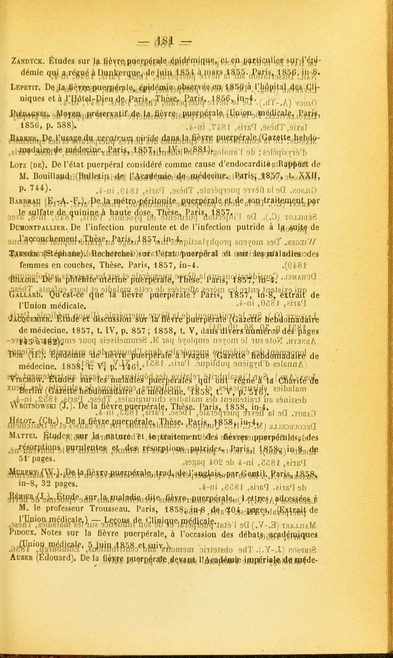 Zandyck. Éludes sur la riPvmRqeri)^r,j^e.|$flifl(Smjn9<5,iPj,^p ,B9';H<;^Hfi^ si,i;'4^ démie qiVJirfg?éi»Hmlfp':Pfir.f^°iHH^.fi^?.fi^r5V«fi^,^8,^^^ Lepetit. Deilarfè,tsq^u^|rpl.(^^id6jiM(fà<^{iV(59v<ïfli ^^§5fi [à. lljjôwfaj,4<;^,filj- niques et ài!:H/»t«flfPfeu^,(}g,pArj5rif ^mf^^^ •laoNO 185G, p. 588). .4.ni ,ri.8t .aiiaT .oaôdT.ôi/Bl ^IBKHit. De l'usage du veratru,;i viiiile dans In Gèy,^-f! p^^çj^p(Sf^j^(Jrfî,9jtft,^^^(J^ LoTz (de). De l'élat puerpéral considéré comme cause d'endocarditè-^iRaPtigtlt de M. Bouillap4!i(P!ltil^i|Vi Aei lôAM^é'«ftft')^'J»W^'<9»'»P'i'l'^I'^ .Î8â?> ateaMU, DOMONTPALLIER. De l'infection purulente et de l'infection putride à lifoSu.iftf de 3^mHiaci^é^h!ii^ibB0cbërobeg))soé6lbiîjiitu«]paerp3ral .-dt rsiiili-ilre^citfilaidlc&Ddes femmes en couches, Thèse. Paris, 1857, in-4. .(C'è81 ÛfâU!'WM:i^ê^0'W^yVé%â^ de rOnion médicale. <0e8i ,?ni;'l tfjtl^'iE*j^ÊiQ(fè«èï'^\saiSïï(ffl'JiïfrWïi^^e't^ riePàrfffiâ'tîiMi^ de médecine. 1857, t. IV, p. 857; 1858, t. V, da(À^dl!/éts%i4irf^(T^Idîf Pges -9yfi^'ÈiX|ril^gai9 iDoq sioviiamiiisB .M ir.q à'jolqmo iisforn ol luaaJofî .iiia^nA «fl?'^^fi^^{W§lâ[g 'tié''ï%Mo^^êt>afê'S'^?â|H8 '^•Siài'iHiUmMm de médecine. ISséj^V] pY^îcl''^^^ .oupilduq onâisfri'b ealeanA) *VfBiflâW.='%tl/dtl# toSîe^înBlSfiiég^rt^i^^/^'llài'lW''fg|ilé''i^^a((5B^ifê''rfe »'^^rift&(è'âi^Hfeifeêfrd5ffiàtitoêw^m.*{b^, i^P^'^'f}%iê% ^^i^fiicm Whotkovsk. CX). be 'a fièyr^gg^rpéralç. Thè^. P^^^^ ^^^^^^ Mattei. RUjde^cSPF Jai/Wt.atéfiît,4ep(ifaateq[Belit)baefi aœèifiiffaippOTpôtote^ in-8, 32 pages. ^g^g, ^,i,„q fi^tF%l(-'oJfi.feWf^e3^Hr,lftp^]a#ftj#t&,/^.yi!:^jïH6rpif^l9,Klçft^^ M. le professeur Trousseau. Paris, ISSSjKiBiS JqK40é?.'Jf>geSj|y^Ç,^i5î^lj de .J^^%S}.^Êi^.^t\iWMmi^^^^^^ oO (.7-.3) TnAjjuM PiDODX. Notes sur la flèvre puerpérale, à l'occasion des débat.%t<g:pdéPîiÀque8 .9<#^'?(%'ïï,^àffiJf%ttjWiedlfi^?,.e^,ffliv^fom9m aiiJoJado 9riT .(.Y-.l)'Koaq«i8 AuBER (Edouard). Delà Q^MS PUqrn^rajle lIAt»0|i^impi4ri«^