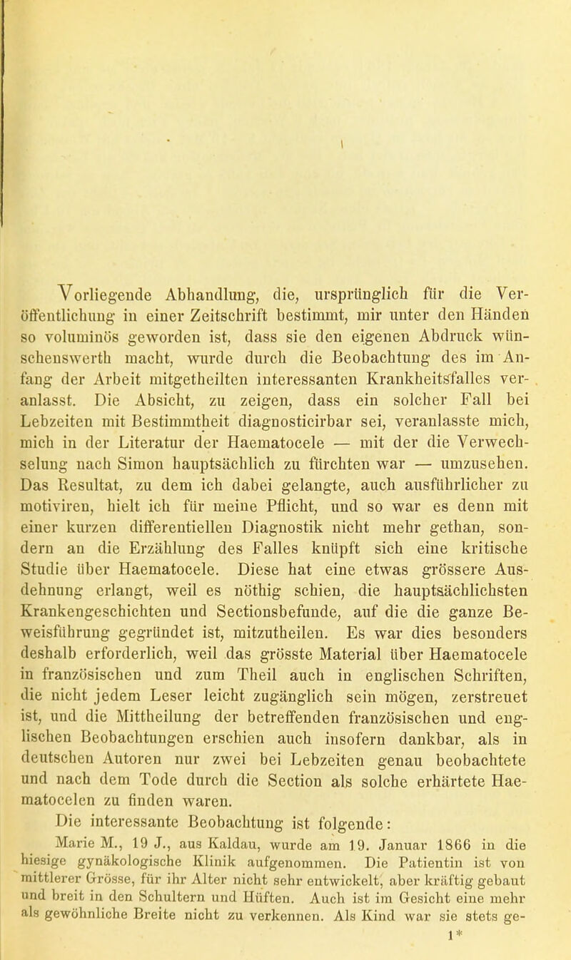 Vorliegende Abhandlung, die, ursprünglich für die Ver- öffentlichung in einer Zeitschrift bestimmt, mir unter den Händen so voluminös geworden ist, dass sie den eigenen Abdruck wün- scheuswerth macht, wurde durch die Beobachtung des im An- fang der Arbeit mitgetheilten interessanten Krankheitsfalles ver- anlasst. Die Absicht, zu zeigen, dass ein solcher Fall bei Lebzeiten mit Bestimmtheit diagnosticirbar sei, veranlasste mich, mich in der Literatur der Haematocele — mit der die Verwech- selung nach Simon hauptsächlich zu fürchten war — umzusehen. Das Resultat, zu dem ich dabei gelangte, auch ausführlicher zu motiviren, hielt ich für meine Pflicht, und so war es denn mit einer kurzen diiferentielleu Diagnostik nicht mehr gethan, son- dern an die Erzählung des Falles knüpft sich eine kritische Studie über Haematocele. Diese hat eine etwas grössere Aus- dehnung erlangt, weil es nöthig schien, die hauptsächlichsten Krankengeschichten und Sectionsbefunde, auf die die ganze Be- weisführung gegründet ist, mitzutheilen. Es war dies besonders deshalb erforderlich, weil das grösste Material Uber Haematocele in französischen und zum Theil auch in englischen Schriften, die nicht jedem Leser leicht zugänglich sein mögen, zerstreuet ist, und die Mittheilung der betreffenden französischen und eng- lischen Beobachtungen erschien auch insofern dankbar, als in deutschen Autoren nur zwei bei Lebzeiten genau beobachtete und nach dem Tode durch die Section als solche erhärtete Hae- matocelen zu finden waren. Die interessante Beobachtung ist folgende: Marie M., 19 J., aus Kaldau, wurde am 19. Januar 1866 in die hiesige gynäkologische Klinik aufgenommen. Die Patientin ist von mittlerer Grösse, für ihr Alter nicht sehr entwickelt, aber kräftig gebaut und breit in den Schultern und Hüften. Auch ist im Gesicht eine mehr als gewöhnliche Breite nicht zu verkennen. Als Kind war sie stets ge- 1*