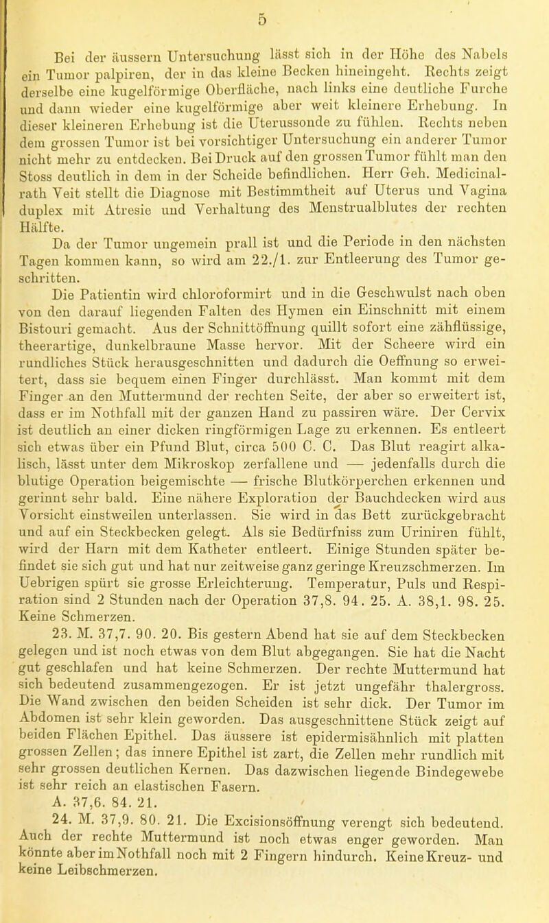 Bei der äussern Untersuchung lässt sich in der Höhe des Nabels ein Tumor palpiren, der in das kleine Becken hineingeht. Eechts zeigt derselbe eine kugelförmige Oberfläche, nach links eine deutliche Furche und dann wieder eine kugelförmige aber weit kleinere Erhebung. In dieser kleineren Erhebung ist die Uterussonde zu fühlen. Rechts neben dem grossen Tumor ist bei vorsichtiger Untersuchung ein anderer Tumor nicht mehr zu entdecken. Bei Druck auf den grossen Tumor fühlt man den Stoss deutlich in dem in der Scheide befindlichen. Herr Geh. Medicinal- rath Veit stellt die Diagnose mit Bestimmtheit auf Uterus und Vagina duplex mit Atresie und Vorhaltung des Menstrualblutes der rechten Hälfte. Da der Tumor ungemein prall ist und die Periode in den nächsten Tagen kommen kann, so wird am 22./1. zur Entleerung des Tumor ge- schritten. Die Patientin wird chloroformirt und in die Geschwulst nach oben von den darauf liegenden Falten des Hymen ein Einschnitt mit einem Bistouri gemacht. Aus der SchnittöflPnung quillt sofort eine zähflüssige, theerartige, dunkelbraune Masse hervor. Mit der Scheere wird ein rundliches Stück herausgeschnitten und dadurch die Oefinung so erwei- tert, dass sie bequem einen Finger durchlässt. Man kommt mit dem Finger an den Muttermund der rechten Seite, der aber so erweitert ist, dass er im Nothfall mit der ganzen Hand zu passiren wäre. Der Cervix ist deutlich an einer dicken ringförmigen Lage zu erkennen. Es entleert sich etwas über ein Pfund Blut, circa 500 C. C, Das Blut reagirt alka- lisch, lässt unter dem Mikroskop zerfallene und — jedenfalls durch die blutige Operation beigemischte — frische Blutkörperchen erkennen und gerinnt sehr bald. Eine nähere Exploration der Bauchdecken wird aus Vorsicht einstweilen unterlassen. Sie wird in das Bett zurückgebracht und auf ein Steckbecken gelegt. Als sie Bedürfniss zum Uriniren fühlt, wird der Harn mit dem Katheter entleert. Einige Stunden später be- findet sie sich gut und hat nur zeitweise ganz geringe Kreuzschmerzen. Im Uebrigen spürt sie grosse Erleichterung. Temperatur, Puls und Respi- ration sind 2 Stunden nach der Operation 37,8. 94. 25. A. 38,1. 98. 25. Keine Schmerzen. 23. M. 37,7. 90. 20. Bis gestern Abend hat sie auf dem Steckbecken gelegen und ist noch etwas von dem Blut abgegangen. Sie hat die Nacht gut geschlafen und hat keine Schmerzen. Der rechte Muttermund hat sich bedeutend zusammengezogen. Er ist jetzt ungefähr thalergross. Die Wand zwischen den beiden Scheiden ist sehr dick. Der Tumor im Abdomen ist sehr klein geworden. Das ausgeschnittene Stück zeigt auf beiden Flächen Epithel. Das äussere ist epidermisähnlich mit platten grossen Zellen; das innere Epithel ist zart, die Zellen mehr rundlich mit sehr grossen deutlichen Kernen. Das dazwischen liegende Bindegewebe ist sehr reich an elastischen Fasern. A. 37,6. 84. 21. 24. M. 37,9. 80. 21. Die Excisionsöfi'nung verengt sich bedeutend. Auch der rechte Muttermund ist noch etwas enger geworden. Man könnte aber im Nothfall noch mit 2 Fingern hindurch. Keine Kreuz- und keine Leibschmerzen.