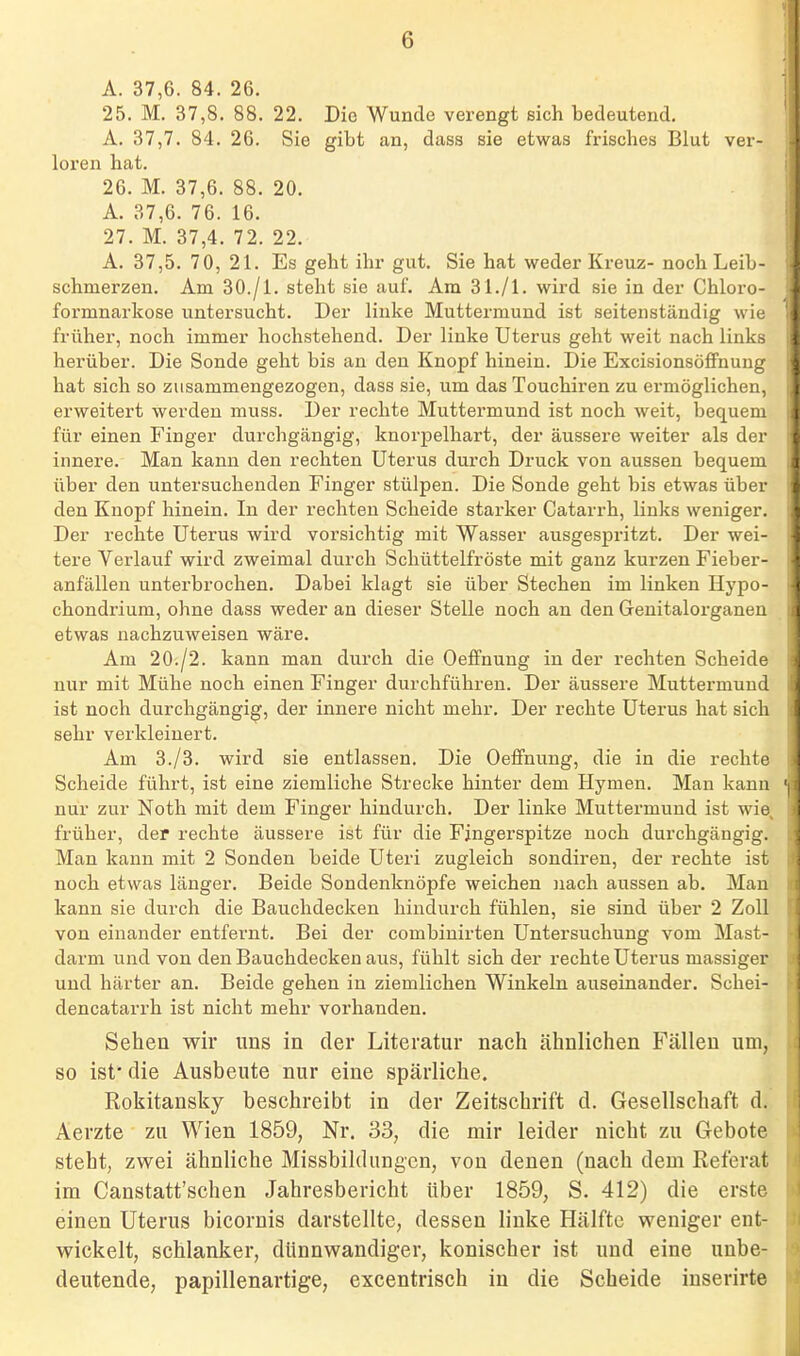 A. 37,6. 84. 26. 25. M. 37,8. 88. 22. Die Wunde verengt sich bedeutend. A. 37,7. 84. 26. Sie gibt an, dass sie etwas frisches Blut ver- loren hat. 26. M. 37,6. 88. 20. A. 37,6. 76. 16. 27. M. 37,4. 72. 22. A. 37,5. 70, 21. Es geht ihr gut, Sie hat weder Kreuz- noch Leib- schmerzen. Am 30./1. steht sie auf. Am 31./1. wird sie in der Chloro- formnarkose untersucht. Der linke Muttermund ist seitenständig wie früher, noch immer hochstehend. Der linke Uterus geht weit nach links herüber. Die Sonde geht bis an den Knopf hinein. Die Excisionsöflfnung hat sich so zusammengezogen, dass sie, um das Touchiren zu ermöglichen, erweitert werden muss. Der rechte Muttermund ist noch weit, bequem für einen Finger durchgängig, knorpelhart, der äussere weiter als der innere. Man kann den rechten Uterus durch Druck von aussen bequem über den untersuchenden Finger stülpen. Die Sonde geht bis etwas über den Knopf hinein. In der rechten Scheide starker Catarrh, links weniger. Der rechte Uterus wird vorsichtig mit Wasser ausgespritzt. Der wei- tere Verlauf wird zweimal durch Schüttelfröste mit ganz kurzen Fieber- anfällen unterbrochen. Dabei klagt sie über Stechen im linken Hypo- chondrium, ohne dass weder an dieser Stelle noch an den Genitalorganen etwas nachzuweisen wäre. Am 20./2. kann man durch die Oeffnung in der rechten Scheide nur mit Mühe noch einen Finger durchführen. Der äussere Muttermund ist noch durchgängig, der innere nicht mehr. Der rechte Uterus hat sich sehr verkleinert. Am 3./3. wird sie entlassen. Die Oeffnung, die in die rechte Scheide führt, ist eine ziemliche Strecke hinter dem Hymen. Man kann nur zur Noth mit dem Finger hindurch. Der linke Muttermund ist wie^ früher, der rechte äussere ist für die Fingerspitze noch durchgängig. Man kann mit 2 Sonden beide Uteri zugleich sondiren, der rechte ist noch etwas länger. Beide Sondenknöpfe weichen nach aussen ab. Man kann sie durch die Bauchdecken hindurch fühlen, sie sind über 2 Zoll von einander entfernt. Bei der combiuirten Untersuchung vom Mast- darm und von den Bauchdecken aus, fühlt sich der rechte Uterus massiger und härter an. Beide gehen in ziemlichen Winkeln auseinander. Schei- dencatarrh ist nicht mehr vorhanden. Sehen wir uns in der Literatur nach ähnlichen Fällen um, so ist' die Ausbeute nur eine spärliche. Rokitansky beschreibt in der Zeitschrift d. Gesellschaft d. Aerzte zu Wien 1859, Nr. 33, die mir leider nicht zu Gebote steht, zwei ähnliche Missbildungcn, von denen (nach dem Referat im Canstatt'schen Jahresbericht über 1859, S. 412) die erste einen Uterus bicornis darstellte, dessen linke Hälfte weniger ent- wickelt, schlanker, dünnwandiger, konischer ist und eine unbe- deutende, papillenartige, excentrisch in die Scheide iuserirte