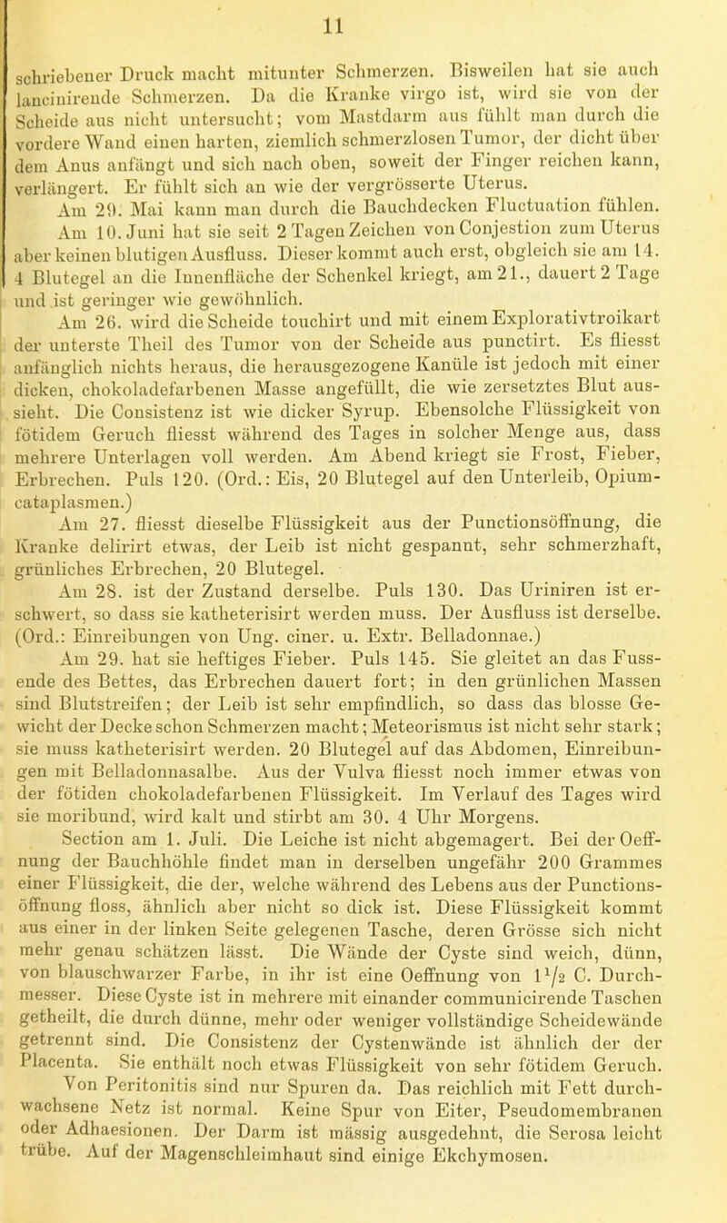 schriebeuer Druck macht mitunter Schmerzen. Bisweilen hat sie auch hvucinirende Schmerzen. Da die Kranke virgo ist, wird sie von der Sclieide aus nicht uutersuclit; vom Mastdarm aus fühlt man durch die vordere Wand einen harten, ziemlich schmerzlosen Tumor, der dicht über dem Anus anfängt und sich nach oben, soweit der Finger reichen kann, verlängert. Er fühlt sich an wie der vergrösserte Uterus. Am 29. Mai kann man durch die Bauchdecken Fluctuation fühlen. Am 10. Juni hat sie seit 2 Tagen Zeichen von Conjestion zum Uterus aber keinen blutigen Ausfluss. Dieser kommt auch erst, obgleich sie am 14. 4 Blutegel an die Innenfläche der Schenkel kriegt, am 21., dauert 2 Tage und .ist geringer wie gewöhnlich. Am 26. wird die Scheide touchirt und mit einem Explorativtroikart I dei- unterste Theil des Tumor von der Scheide aus punctirt. Es fliesst anfänglich nichts heraus, die herausgezogene Kanüle ist jedoch mit einer dicken, chokoladefarbenen Masse angefüllt, die wie zersetztes Blut aus- ; sieht. Die Consistenz ist wie dicker Syrup. Ebensolche Flüssigkeit von I fötidem Geruch fliesst während des Tages in solcher Menge aus, dass mehrere Unterlagen voll werden. Am Abend kriegt sie Frost, Fieber, Erbrechen. Puls 120. (Ord.: Eis, 20 Blutegel auf den Unterleib, Opium- cataplasmen.) Am 27. fliesst dieselbe Flüssigkeit aus der Punctionsöffnung, die Kranke delirirt etwas, der Leib ist nicht gespannt, sehr schmerzhaft, grünliches Erbrechen, 20 Blutegel. Am 28. ist der Zustand derselbe. Puls 130. Das Uriniren ist er- schwert, so dass sie katheterisirt werden muss. Der Ausfluss ist derselbe. (Ord.: Einreibungen von Ung. einer, u. Extr. Belladonnae.) Am 29. hat sie heftiges Fieber. Puls 145. Sie gleitet an das Fuss- ende des Bettes, das Erbrechen dauert fort; in den grünlichen Massen sind Blutstreifen; der Leib ist sehr empfindlich, so dass das blosse Ge- wicht der Decke schon Schmerzen macht; Meteorismns ist nicht sehr stark; sie muss katheterisirt werden. 20 Blutegel auf das Abdomen, Einreibun- gen mit Belladonnasalbe. Aus der Vulva fliesst noch immer etwas von der fötiden chokoladefarbenen Flüssigkeit. Im Verlauf des Tages wird sie moribund, wird kalt und stirbt am 30. 4 Uhr Morgens. Section am 1. Juli. Die Leiche ist nicht abgemagert. Bei der Oeff- nung der Bauchhöhle findet man in derselben ungefähr 200 Grammes einer Flüssigkeit, die der, welche während des Lebens aus der Punctions- öffnung floss, ähnlich aber nicht so dick ist. Diese Flüssigkeit kommt aus einer in der linken Seite gelegenen Tasche, deren Grösse sich nicht mehr genau schätzen lässt. Die Wände der Cyste sind weich, dünn, von blauschwarzer Farbe, in ihr ist eine Oefi'nung von 1^2 C. Durch- messer. Diese Cyste ist in mehrere mit einander communicirende Taschen getheilt, die durch dünne, mehr oder weniger vollständige Scheidewände getrennt sind. Die Consistenz der Cystenwände ist ähnlich der der Placenta. Sie enthält noch etwas Flüssigkeit von sehr fötidem Geruch. Von Peritonitis sind nur Spuren da. Das reichlich mit Fett durch- wachsene Netz ist normal. Keine Spur von Eiter, Pseudomembranen oder Adhaesionen. Der Darm ist massig ausgedehnt, die Serosa leicht trübe. Auf der Magenschleimhaut sind einige Ekchymosen.