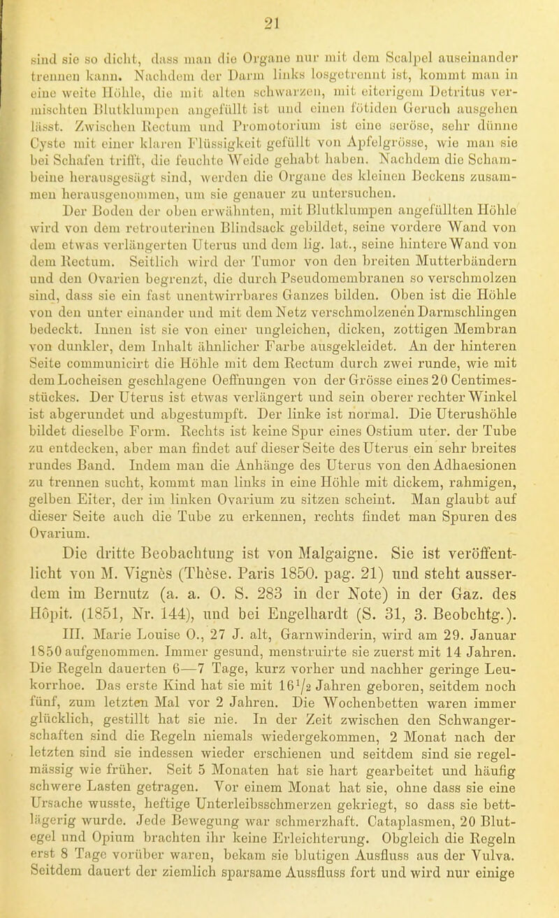sind sie so dicht, dtiss mau die Organe nur mit dem Scalpel auseinander trennen kann. Nachdem der Darm links losgetrennt ist, kommt man in eine weite Höhle, die mit alten schwarzen, mit eiterigem Detritus ver- mischten Blutklumpen angefüllt ist und einen fötiden Geruch ausgehen liisst. Zwischen Kectum und Promotorium ist eine i3eröse, sehr dünne Cysto mit einer klaren Flüssigkeit gelullt von Apfelgrüsse, wie man sie bei Schafen trifft, die feuchte Weide gehabt haben. Nachdem die Scham- beine lierausgesägt sind, werden die Organe des kleineu Beckens zusam- men herausgenommen, um sie genauer zu untersuchen. Der Boden der obeu erwähnten, mit Blutklunipen angefüllten Höhle wird von dem retrouterinen Blindsack gebildet, seine vordere Wand von dem etwas verlängerten Uterus und dem lig. lat., seine hintere Wand von dem Kectum. Seitlich wird der Tumor von den breiten Mutterbändern und den Ovarien begrenzt, die durch Pseudomembranen so verschmolzen sind, dass sie ein fast unentwirrbares Ganzes bilden. Oben ist die Höhle von den unter einander und mit dem Netz verschmolzenen Darmschlingen bedeckt. Innen ist sie von einer ungleichen, dicken, zottigen Membran von dunkler, dem Inhalt ähnlicher Farbe ausgekleidet. An der hinteren Seite commuuicirt die Höhle mit dem Rectum durch zwei runde, wie mit dem Locheisen geschlagene Oeffnungen von der Grösse eines 20 Centimes- stückes. Der Uterus ist etwas verlängert und sein oberer rechter Winkel ist abgerundet und abgestumpft. Der linke ist normal. Die Uterushöhle bildet dieselbe Form. Rechts ist keine Spur eines Ostium uter. der Tube zu entdecken, aber man findet auf dieser Seite des Uterus ein sehr breites rundes Band. Indem man die Anhänge des Uterus von den Adhaesionen zu trennen sucht, kommt man links in eine Höhle mit dickem, rahmigen, gelben Eiter, der im linken Ovarium zu sitzen scheint. Man glaubt auf dieser Seite auch die Tube zu erkennen, rechts findet man Spuren des Ovarium. Die dritte Beobachtung ist von Malgaigne. Sie ist veröffent- licht von M. Vignes (These. Paris 1850. pag. 21) und steht ausser- dem im Bernutz (a. a. 0. S. 283 in der Note) in der Gaz. des Hopit. (1851, Nr. 144), und bei Engelhardt (S. 31, 3. Beobchtg.). III. Marie Louise 0., 27 J. alt, Garnwinderin, wird am 29. Januar 1850 aufgenommen. Immer gesund, menstruirte sie zuerst mit 14 Jahren. Die Regeln dauerten 6—7 Tage, kurz vorher und nachher geringe Leu- korrhoe. Das erste Kind hat sie mit 16^2 Jahren geboren, seitdem noch fünf, zum letzten Mal vor 2 Jahren. Die Wochenbetten waren immer glücklich, gestillt hat sie nie. In der Zeit zwischen den Schwanger- schaften sind die Regeln niemals wiedergekommen, 2 Monat nach der letzten sind sie indessen wieder erschienen und seitdem sind sie regel- mässig wie früher. Seit 5 Monaten hat sie hart gearbeitet und häufig schwere Lasten getragen. Vor einem Monat hat sie, ohne dass sie eine Ursache wusste, heftige Unterleibsschmerzen gekriegt, so dass sie bett- lägerig wurde. Jede Bewegung war schmerzhaft. Cataplasmen, 20 Blut- egel und Opium brachten ihr keine Erleichterung. Obgleich die Regeln erst 8 Tage vorüber waren, bekam sie blutigen Ausfluss aus der Vulva. Seitdem dauert der ziemlich sparsame Aussfluss fort und wird nur einige