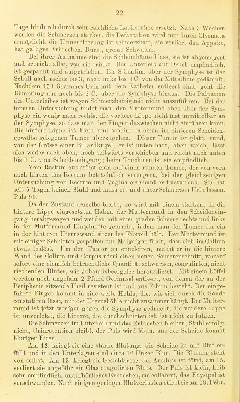 Tage hindurch durch sehr reichliche Leukorrhoe ersetzt. Nach 3 Wochen werden die Schmerzen stärker, die Defaecation wird nur dmxh Clysmata ermöglicht, die Urinentleerung ist schmerzhaft, sie verliert den Appetit, hat galliges Erbrechen, Durst, grosse Schwäche. Bei ihrer Aufnahme sind die Schleimhäute blass, sie ist abgemagert und erbricht alles, was sie trinkt. Der Unterleib auf Druck empfindlich, ist gespannt und aufgetrieben. Bis 8 Centim. über der Symphyse ist der Schall nach rechts bis 3, nach links bis 9 C. von der Mittellinie gedämpft. Nachdem 450 Grammes Urin mit dem Katheter entleert sind, geht die Dämpfung nur noch bis 5 C. über die Symphyse hinaus. Die Palpation des Unterleibes ist wegen Schmerzhaftigkeit nicht auszuführen. Bei der inneren Untersuchung findet mau den Muttermund oben über der Sym- physe ein wenig nach rechts, die vordere Lippe steht fast unmittelbar an der Symphyse, so dass man den Finger dazwischen nicht einführen kann. Die hintere Lippe ist klein und scheint in einen im hinteren Scheiden- gewölbe gelegenen Tumor überzugehen. Dieser Tumor ist glatt, rund, von der Grösse einer Billardkugel, er ist unten hart, oben weich, lässt sich weder nach oben, noch seitwärts verschieben und reicht nach unten bis 9 C. vom Scheideneingang; beim Touchiren ist sie empfindlich. Yom Rectum aus stösst man auf einen runden Tumor, der von vorn nach hinten das Rectum beträchtlich verengert, bei der gleichzeitigen Untersuchung von Rectum und Vagina erscheint er fluctuirend. Sie hat seit 5 Tagen keinen Stuhl und muss oft und unter Schmerzen Urin lassen. Puls 90. Da der Zustand derselbe bleibt, so wird mit einem starken, in die hintere Lippe eingesetzten Haken der Muttermund in den Scheidenein- gang herabgezogen und werden mit einer graden Scheere rechts und links in den Muttermund Einschnitte gemacht, indem man den Tumor für ein in der hinteren Uteruswand sitzendes Fibroid hält. Der Muttermund ist mit einigen Schnitten gespalten und Malgaigne fühlt, dass sich im Collum etwas loslöst. Um den Tumor zu enucleiren, macht er in die hintere Wand des Collum und Corpus uteri einen neuen Scheerenschnitt, worauf sofort eine ziemlich beträchtliche Quantität schwarzen, coagulirten, nicht riechenden Blutes, wie Johannisbeergelee herausfliesst. Mit einem LoflPel werden noch ungefähr 2 Pfund Gerinnsel entleert, von denen der an der Peripherie sitzende Theil resistent ist und aus Fibrin besteht. Der einge- führte Finger kommt in eine weite Höhle, die, wie sich durch die Sonde constatiren lässt, mit der Uterushöhle nicht zusammenhängt. Der Mutter- mund ist jetzt weniger gegen die Symphyse gedrückt, die vordere Lippe ist unverletzt, die hintere, die durchschnitten ist, ist nicht zu fühlen. Die Schmerzen im Unterleib und das Erbrechen bleiben, Stuhl erfolgt nicht, Urinretention bleibt, der Puls wird klein, aus der Scheide kommt blutiger Eiter. Am 12. kriegt sie eine starke Blutung, die Scheide ist mit Blut er- füllt und in den Unterlagen sind circa 16 Unzen Blut. Die Blutung steht von selbst. Am 13. kriegt sie Gesichtsrose, der Ausfluss ist fötid, am 15. verliert sie ungefähr ein Glas coagulirten Bluts. Der Puls ist klein, Leib sehr empfindlich, unaufhörliches Erbrechen, sie collabirt, das Erysipel ist verschwunden. Nach einigen geringen Blutverlusten stirbtsieam 18. Febr.