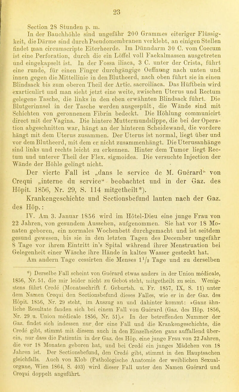 Section 28 Stundeu p. lu. In der Eauchliöhle sind ungefähr 200 Grammes eiteriger Flüssig- keit, die Därme sind durch Pseudomembranen verklebt, an einigen Stellen findet pian circuniscrij^te Eiterheerdo. Im Dünndarm 30 C. vom Coecum ist eine Perforation, durch die ein Löffel voll Faekalmassen ausgetreten und eingekapselt ist. In der Fossa iliaca, 3 C. unter der Crista, führt eine runde, für einen Finger durchgängige Oeffnung nach unten und innen gegen die Mittellinie in den Blutheerd, nach oben führt sie in einen Blindsack bis zum oberen Theil der Artic. sacroiliaca. Das Hüftbein wird exarticulirt und man sieht jetzt eine weite, zwischen Uterus und Rectum gelegene Tasche, die links in den eben erwähnten Blindsack führt. Die Blutgerinnsel in der Tasche werden ausgespült, die Wände sind mit Schichten von geronnenem Fibrin bedeckt. Die Höhlung communicirt direct mit der Vagina. Die hintere Muttermundslippe, die bei der Opera- tion abgeschnitten war, hängt an der hinteren Scheidewand, die vordere hängt mit dem Uterus zusammen. Der Uterus ist normal, liegt über und vor dem Blutheerd, mit dem er nicht zusammenhängt. Die Uterusanhänge sind links und rechts leicht zu erkennen. Hinter dem Tumor liegt Rec- tum und unterer Theil der Flex. sigmoidea. Die versuchte Injection der Wände der Höhle gelingt nicht. Der vierte Fall ist „dans le Service de M. Guerard'^ von Crequi „interne du Service beobachtet und in der Gaz. des Hopit. 1856, Nr. 29, S. 114 mitgetheilt*). Krankengeschichte und Sectionsbefund lauten nach der Gaz. des Hop.: IV. Am 3. Januar 1856 wird im Hotel-Dieu eine junge Frau von 22 Jahren, von gesundem Aussehen, aufgenommen. Sie hat vor 18 Mo- naten geboren, ein normales Wochenbett durchgemacht und ist seitdem gesund gewesen, bis sie in den letzten Tagen des December ungefähr 8 Tage vor ihrem Eintritt in's Spital während ihrer Menstruation bei Gelegenheit einer Wäsche ihre Hände in kaltes Wasser gesteckt hat. Am andern Tage cessirten die Menses 1^/2 Tage und zu derselben *) Derselbe Fall scheint von Guerard etwas anders in der Union medicale, 1856, Nr. 51, die mir leider nicht zu Gebot steht, mitgetheilt zu sein. Wenig- stens führt Crede (Monatsschrift f. Geburtsh. u. Fr. 1857, IX, S. 11) unter dem Namen Crequi den Sectionsbefund dieses Falles, wie er in der Gaz. des Hopit. 1856, Nr. 29 steht, im Auszug an und dahinter kommt: »Ganz ähn- liche Resultate fanden sich bei einem Fall von Guerard (Gaz. des Hop. 1856, Nr. 29 u. Union medicale 1856, Nr. 51).« In der betreffenden Nummer der Gaz. findet sich indessen nur der eine Fall und die Krankengeschichte, die Crede gibt, stimmt mit diesem auch in den Einzelheiten ganz auffallend über- ein, nur dass die Patientin in der Gaz. des Hop. eine junge Frau von 22 Jahren, die vor 18 Monaten geboren hat, und bei Crede ein junges Mädchen von 18 Jahren ist. Der Sectionsbefund, den Crede gibt, stimmt in den Hauptsachen gleichfalls. Auch von Klob (Pathologische Anatomie der weiblichen Sexual- organe, Wien 1864, S. 403) wird dieser Fall unter den Namen Guerard und Crequi doppelt angeführt.