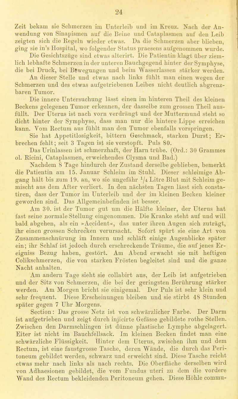 Zeit bekam sie Schmerzen im Untex'leib und im Kreuz. Nacli der An- wendung von Sinapismon auf die Beiue und Cataplasmen auf den Leib zeigten sich die Kegeln wieder etwas. Da die Schmerzen aber blieben, ging sie in's Hospital, wo folgender Status praesens aufgenommen wurde. Die Gesichtszüge sind etwas alterirt. Die Patientin klagt über ziem- lich lebhafte Schmerzen in der unteren Bauchgegend hinter der Symphyse, die bei Druck, bei Bewegungen und beim Wasserlassen stärker werden. An dieser Stelle und etwas nach links fühlt man einen wegen der Schmerzen und des etwas aufgetriebenen Leibes nicht deutlich abgrenz- baren Tumor. Die innere Untersuchung lässt einen im hinteren Theil des kleinen Beckens gelegenen Tumor erkennen, der dasselbe zum grossen Theil aus- füllt. Der Uterus ist nach vorn verdrängt und der Muttermund steht so dicht hinter der Symphyse, dass man nur die hintere Lippe erreichen kann. Vom Rectum aus fühlt man den Tumor ebenfalls vorspringen. Sie hat Appetitlosigkeit, bittern Geschmack, starken Durst; Er- brechen fehlt; seit 3 Tagen ist sie verstopft. Puls 80. Das Urinlassen ist schmerzhaft, der Harn trübe. (Ord.: 30 Grammes ol. Ricini, Cataplasmen, erweichendes Clysma und Bad.) Nachdem 8 Tage hindurch der Zustand derselbe geblieben, bemerkt die Patientin am 15. Januar Schleim im Stuhl. Dieser schleimige Ab- gang hält bis zum 19. an, wo sie ungefähr ^ji Litre Blut mit Schleim ge- mischt aus dem After verliert. In den nächsten Tagen lässt sich consta- tiren, dass der Tumor im Unterleib und der im kleinen Becken kleiner geworden sind. Das Allgemeinbefinden ist besser. Am 30. ist der Tumor gut um die Hälfte kleiner, der Uterus hat fast seine normale Stellung eingenommen. Die Kranke steht auf und will bald abgehen, als ein »Accident«, das unter ihren Augen sich zuträgt, ihr einen grossen Schrecken verursacht. Sofort spürt sie eine Art von Zusammenschnürung im Innern und schläft einige Augenblicke später ein; ihr Schlaf ist jedoch durch erschreckende Träume, die auf jenes Er- eigniss Bezug haben, gestört. Am Abend erwacht sie mit heftigen Golikschmerzen, die von starken Frösten begleitet sind und die ganze Nacht anhalten. Am andern Tage sieht sie coUabirt aus, der Leib ist aufgetrieben und der Sitz von Schmerzen, die bei der geringsten Berührung stärker werden. Am Morgen bricht sie einigemal. Der Puls ist sehr klein und sehr frequent. Diese Erscheinungen bleiben und sie stirbt 48 Stunden später gegen 7 Uhr Morgens. Section: Das grosse Netz ist von schwärzlicher Farbe. Der Darm ist aufgetrieben und zeigt durch injicirte Gefässe gebildete rothe Stellen. Zwischen den Darmschlingen ist dünne plastische Lymphe abgelagert. Eiter ist nicht im Bauchfellsack. Im kleinen Becken findet man eine schwärzliche Flüssigkeit. Hinter dem Uterus, zwischen ihm und dem Rectum, ist eine faustgrosse Tasche, deren Wände, die durch das Peri- toneum gebildet werden, schwarz und erweicht sind. Diese Tasche reicht etwas mehr nach links als nach rechts. Die Oberfläche derselben wird von Adhaesionen gebildet, die vom Fundus uteri zu dem die vordere Wand des Rectum bekleidenden Peritoneum gehen. Diese Höhle commu-