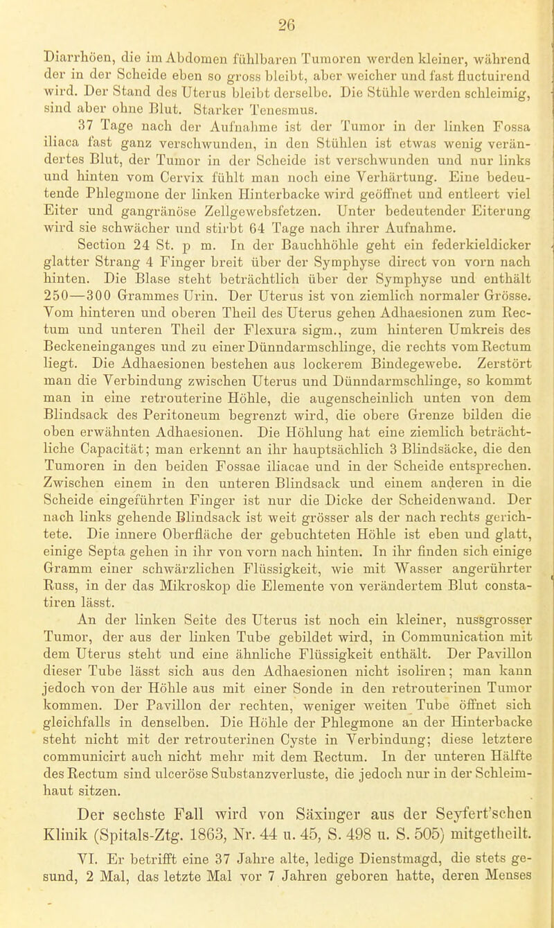 Diarrhöen, die im Abdomen fühlbaren Tumoren werden kleiner, während der in der Scheide eben so gross bleibt, aber weicher und fast fluctuirend wird. Der Stand des Uterus bleibt derselbe. Die Stühle Averden schleimig, sind aber ohne Blut. Starker Tenesmus. 37 Tage nach der Aul'nahme ist der Tumor in der linken Fossa iliaca fast ganz verschwunden, in den Stühlen ist etwas wenig verän- dertes Blut, der Tumor in der Scheide ist verschwunden und nur links und hinten vom Cervix fühlt mau noch eine Verhärtung. Eine bedeu- tende Phlegmone der linken Hinterbacke wird geöffnet und entleert viel Eiter und gangränöse Zellgewebsfetzen. Unter bedeutender Eiterung wird sie schwächer und stirbt 64 Tage nach ihrer Aufnahme. Section 24 St. p m. In der Bauchhöhle geht ein federkieldicker glatter Strang 4 Finger breit über der Symphyse direct von vorn nach hinten. Die Blase steht beträchtlich über der Symphyse und enthält 250—300 Grammes Urin. Der Uterus ist von ziemlich normaler Grösse. Vom hinteren und oberen Theil des Uterus gehen Adhaesionen zum Rec- tum und unteren Theil der Flexura sigm., zum hinteren Umkreis des Beckeneinganges und zu einer Dünndarmschlinge, die rechts vom Rectum liegt. Die Adhaesionen bestehen aus lockerem Bindegewebe. Zerstört man die Verbindung zwischen Uterus und Dünndarmschlinge, so kommt man in eine retrouterine Höhle, die augenscheinlich unten von dem Blindsack des Peritoneum begrenzt wird, die obere Grenze bilden die oben erwähnten Adhaesionen. Die Höhlung hat eine ziemlich beträcht- liche Capacität; man erkennt an ihr hauptsächlich 3 Blindsäcke, die den Tumoren in den beiden Fossae iliacae und in der Scheide entsprechen. Zwischen einem in den unteren Blindsack und einem anderen in die Scheide eingeführten Finger ist nur die Dicke der Scheidenwand. Der nach links gehende Blindsack ist weit grösser als der nach rechts gerich- tete. Die innere Oberfläche der gebuchteten Höhle ist eben und glatt, einige Septa gehen in ihr von vorn nach hinten. In ihr finden sich einige Gramm einer schwärzlichen Flüssigkeit, wie mit Wasser angerührter Russ, in der das Mikroskop die Elemente von verändertem Blut consta- tiren lässt. An der linken Seite des Uterus ist noch ein kleiner, nussgrosser Tumor, der aus der linken Tube gebildet wird, in Communication mit dem Uterus steht und eine ähnliche Flüssigkeit enthält. Der Pavillon dieser Tube lässt sich aus den Adhaesionen nicht isoliren; man kann jedoch von der Höhle aus mit einer Sonde in den retrouterinen Tumor kommen. Der Pavillon der rechten, weniger weiten Tube öffnet sich gleichfalls in denselben. Die Höhle der Phlegmone an der Hinterbacke steht nicht mit der retrouterinen Cyste in Verbindung; diese letztere communicirt auch nicht mehr mit dem Rectum. In der unteren Hälfte des Rectum sind ulceröse Substanzverluste, die jedoch nm' in der Schleim- haut sitzen. Der sechste Fall wird von Säxiuger aus der Seyfert'schen Klinik (Spitals-Ztg. 1863, Nr. 44 u. 45, S. 498 u. S. 505) mitgetheilt. VI. Er betriffst eine 37 Jahre alte, ledige Dienstmagd, die stets ge- sund, 2 Mal, das letzte Mal vor 7 Jahren geboren hatte, deren Menses