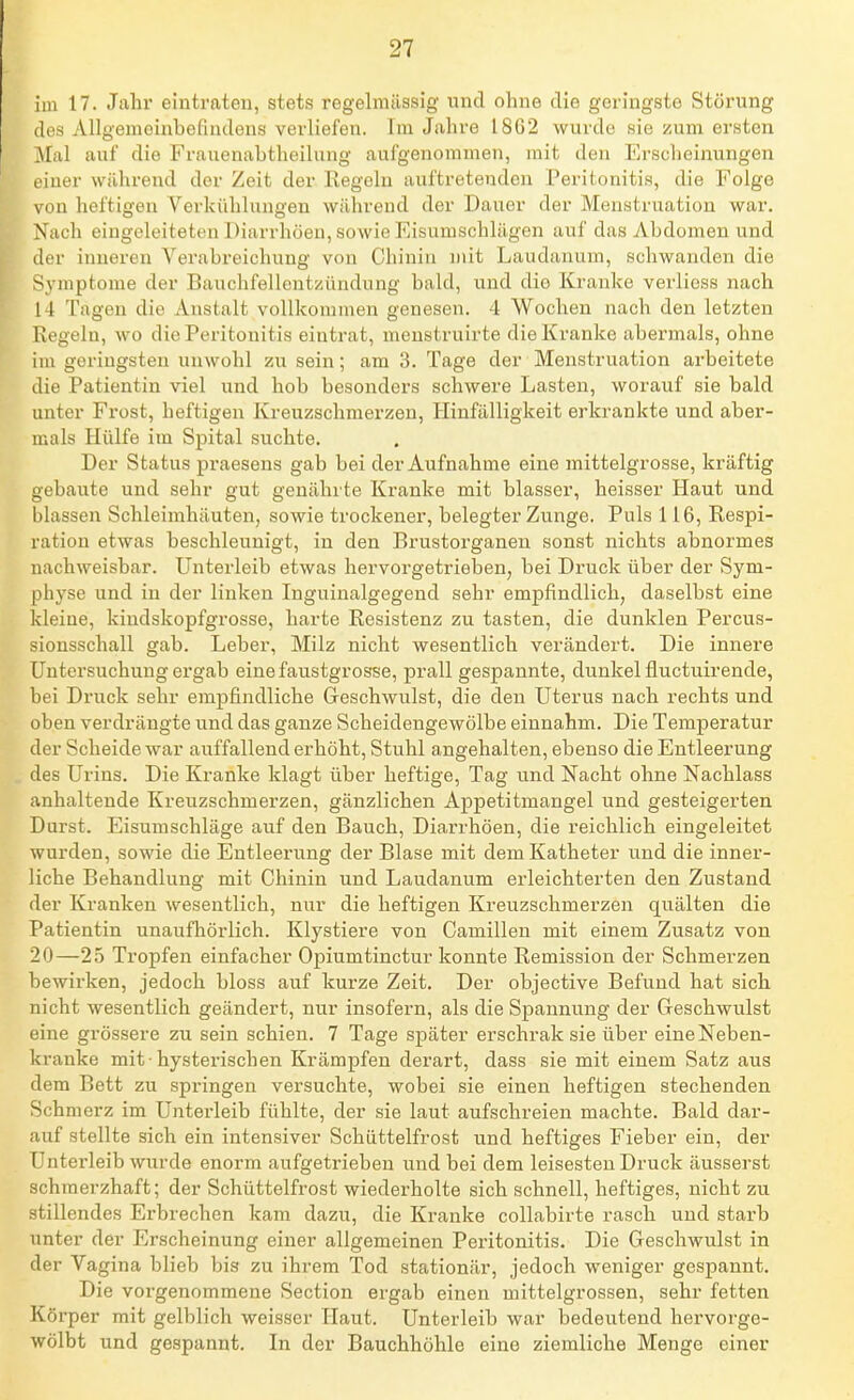 im 17. Jahr eintraten, stets regelniilssig und ohne die geringste Störung des AllgemGinbefmdens verliefen. Im Jahre 1862 wurde sie zum ersten Mal auf die Frauenabtheilnng aufgenommen, mit den Erscheinungen einer während der Zeit der Regeln auftretenden Peritonitis, die Folge von heftigen Verkühlungen während der Dauer der Menstruation war. Nach eingeleiteten Diarrhöen, sowie Eisumschlägen auf das Abdomen und der inneren Verabreichung von Chinin niit Laudanum, schwanden die Symptome der Bauchfellentzündung bald, und die Kranke verliess nach 14 Tagen die Anstalt voUkoninieu genesen. 4 Wochen nach den letzten Regeln, wo die Peritonitis eintrat, meustruirte die Kranke abermals, ohne im geringsten unwohl zu sein; am 3. Tage der Menstruation arbeitete die Patientin viel und hob besonders schwere Lasten, worauf sie bald unter Frost, heftigen Kreuzschmerzen, Hinfälligkeit erkrankte und aber- mals Hülfe im Spital suchte. Der Status praesens gab bei der Aufnahme eine mittelgrosse, kräftig gebaute und sehr gut genährte Kranke mit blasser, heisser Haut und blassen Schleimhäuten, sowie trockener, belegter Zunge. Puls 116, Respi- ration etwas beschleunigt, in den Brustorganen sonst nichts abnormes nachweisbar. Unterleib etwas hervorgetrieben, bei Druck über der Sym- physe und in der linken Inguinalgegend sehr empfindlich, daselbst eine kleine, kindskopfgrosse, harte Resistenz zu tasten, die dunklen Percus- siousschall gab. Leber, Milz nicht wesentlich verändert. Die innere Untersuchung ergab einefaustgrosse, prall gespannte, dunkel fluctuirende, bei Druck sehr empfindliche Geschwulst, die den Uterus nach rechts und oben verdrängte und das ganze Scheidengewölbe einnahm. Die Temperatur der Scheide war auffallend erhöht, Stuhl angehalten, ebenso die Entleerung des Urins. Die Kranke klagt über heftige, Tag und Nacht ohne Nachlass anhaltende Kreuzschmerzen, gänzlichen Appetitmangel und gesteigerten Durst. Eisumschläge auf den Bauch, Diarrhöen, die reichlich eingeleitet wurden, sowie die Entleerung der Blase mit dem Katheter und die inner- liche Behandlung mit Chinin und Laudanum erleichterten den Zustand der Kranken wesentlich, nur die heftigen Kreuzschmerzen quälten die Patientin unaufhörlich. Klystiere von Camillen mit einem Zusatz von 20—25 Tropfen einfacher Opiumtinctur konnte Remission der Schmerzen bewirken, jedoch bloss auf kurze Zeit. Der objective Befund hat sich nicht wesentlich geändert, nur insofern, als die Spannung der Geschwulst eine grössere zu sein schien. 7 Tage später erschrak sie über eine Neben- kranke mit-hysterischen Krämpfen derart, dass sie mit einem Satz aus dem Bett zu springen versuchte, wobei sie einen heftigen stechenden Schmerz im Unterleib fühlte, der sie laut aufschreien machte. Bald dar- auf stellte sich ein intensiver Schüttelfrost und heftiges Fieber ein, der Unterleib wurde enorm aufgetrieben und bei dem leisesten Druck äusserst schmerzhaft; der Schüttelfrost wiederholte sich schnell, heftiges, nicht zu stillendes Erbrechen kam dazu, die Kranke coUabirte rasch und starb unter der Erscheinung einer allgemeinen Peritonitis. Die Geschwulst in der Vagina blieb bis zu ihrem Tod stationär, jedoch weniger gespannt. Die vorgenommene Section ergab einen mittelgrossen, sehr fetten Körper mit gelblich weisser Haut. Unterleib war bedeutend hervorge- wölbt und gespannt. In der Bauchhöhle eine ziemliche Menge einer