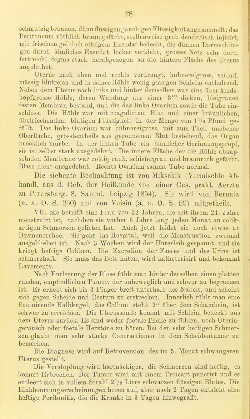 schmutzig braunen, dünn flüssigen,jaucliigen Flüssigkeit angesammelt; das Peritoneum röthlicli braun gefärbt, stellenweise grob dendritisch injicirt, mit Irischem gelblich eitrigem Exsudat bedeckt, die dünnen Darmschlin- gen durch ähnliches Exsudat locker verklebt, grosses Netz sehr derb, fettreich, Sigma stark herabgezogen an die hintere Fläche des Uterus angelöthet. Uterus nach oben und rechts verdrängt, hühnereigross, schlaff, massig blutreich und in seiner Höhle wenig glasigen Schleim enthaltend. Neben dem Uterus nach links und hinter demselben war eine über kiuds- kopfgrosse Höhle, deren Wandung aus einer 3' dicken, bleigrauen festen Membran bestand, und die das linke Ovarium sowie die Tube eiu- schloss. Die Höhle war mit coagulirtem Blut und einer bräunlichen, übelriechenden, blutigen Flüssigkeit in der Menge von 1 '/2 Pfund ge- füllt. Das linke Ovarium war hühnereigross, mit zum Theil unebener Oberfläche, grösstentheils aus geronnenem Blut bestehend, das Organ bröcklich mürbe. In der linken Tube ein bläulicher Gerinnungspropf, sie ist selbst stark ausgedehnt. Die innere Fläche der die Höhle abkap- selnden Membrane war zottig rauh, schiefergrau und braunroth gefärbt. Blase nicht ausgedehnt. Rechts Ovarium sammt Tube normal. Die siebente Beobachtung ist von Mikschik (Vermischte Ab- handl. aus d. Geb. der Heilkunde von einer Ges. prakt. Aerzte zu Petersburg. 8. Samml. Leipzig 1854). Sie wird von Bernutz (a. a. 0. S. 260) und von Voisin (a. a. 0. S. 59) mitgetheilt. VII. Sie betrifft eine Frau von 32 Jahren, die seit ihrem 21. Jahre menstruirt ist, nachdem sie vorher 6 Jahre lang jeden Monat an colik- artigen Schmerzen gelitten hat. Auch jetzt leidet sie noch etwas an Dysmenorrhoe. Sie' geht ins Hospital, weil die Menstruation zweimal ausgeblieben ist. Nach 3 Wochen wird der Unterleib gespannt und sie kriegt heftige Coliken. Die Excretion der Faeces und des Ui'ins ist schmerzhaft. Sie muss das Bett hüten, wird katheterisirt und bekommt Lavements. Nach Entleerung der Blase fühlt man hinter derselben einen platten runden, empfindlichen Tumor, der unbeweglich und schwer zu begrenzen ist. Er erhebt sich bis 3 Finger breit unterhalb des Nabels, und scheint sich gegen Scheide und Rectum zu erstrecken. Innerlich fühlt man eine fluctuirende Halbkugel, das Collum steht 2 über dem Schambein, ist schwer zu erreichen. Die Uterussonde kommt mit Schleim bedeckt aus dem Uterus zurück. Es sind weder foetale Theile zu fühlen, noch Uterin- geräusch oder foetale Herztöne zu hören. Bei den sehr heftigen Schmer- zen glaubt man sehr starke Contractionen in dem Scheidentumor zu bemerken. Die Diagnose wird auf Retroversion des im 5. Monat schwangeren Uterus gestellt. Die Verstopfung wird hartnäckiger, die Schmerzen sind heftig, es kommt Erbrechen. Der Tumor wird mit einem Troicart punctirt und es entleert sich in vollem Strahl 2^/2 Litre schwarzen flüssigen Blutes. Die Einklemmungserscheinungen hören auf, aber nach 2 Tagen entsteht eine heftige Peritonitis, die die Kranke in 3 Tagen hinwegraflft.