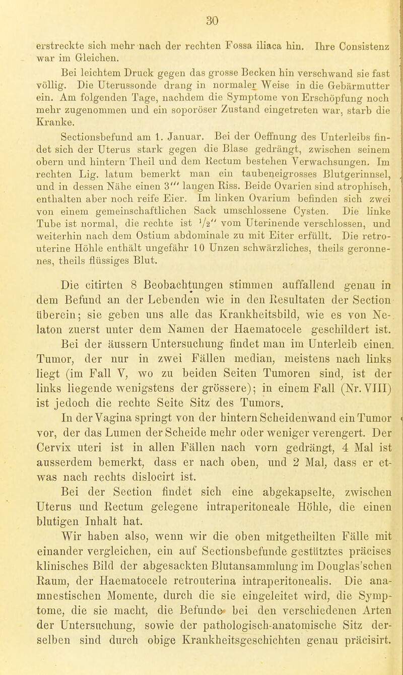 erstreckte sich mehr nach der rechten Fossa iliaca hin. Ihre Consistenz war im Gleichen. Bei leichtem Druck gegen das grosse Becken hin verschwand sie fast völlig. Die Uterussonde drang in normaler Weise in die Gebärmutter ein. Am folgenden Tage, nachdem die Symptome von Erschöpfung noch mehr zugenommen und ein soporöser Zustand eingetreten war. starb die Kranke. Sectiousbefund am 1. Januar. Bei der Oeffnung des Unterleibs fin- det sich der Uterus stark gegen die Blase gedrängt, zwischen seinem obern und hintern Theil und dem liectum bestehen Verwachsungen. Im rechten Lig. latum bemerkt man ein taubeneigrosses Blutgerinnsel, und in dessen Nähe einen 3' langen Riss. Beide Ovarien sind atrophisch, enthalten aber noch reife Eier. Im linken Ovarium befinden sich zwei von einem gemeinschaftlichen Sack umschlossene Cysten. Die linke Tube ist normal, die rechte ist V2 vom Uterinende verschlossen, und weiterhin nach dem Ostium abdominale zu mit Eiter erfüllt. Die retro- uterine Höhle enthält ungefähr 10 Unzen schwärzliches, theils geronne- nes, theils flüssiges Blut. Die citirten 8 Beobachtungen stimmen auffallend genau in dem Befund an der Lebenden wie in den ßesultaten der Section überein; sie geben uns alle das Krankheitsbild, wie es von Ne-, laton zuerst unter dem Namen der Haematocele geschildert ist. Bei der äussern Untersuchung findet man im Unterleib einen. Tumor, der nur in zwei Fällen median, meistens nach links liegt (im Fall V, wo zu beiden Seiten Tumoren sind, ist der links liegende wenigstens der grössere); in einem Fall (ßv. VIII) ist jedoch die rechte Seite Sitz des Tumors. In der Vagina springt von der hintern Scheidenwand ein Tumor vor, der das Lumen der Scheide mehr oder weniger verengert. Der Cervix uteri ist in allen Fällen nach vorn gedrängt, 4 Mal ist ausserdem bemerkt, dass er nach oben, und 2 Mal, dass er et- was nach rechts dislocirt ist. Bei der Section findet sich eine abgekapselte, zwischen Uterus und Rectum gelegene intraperitoneale Höhle, die einen blutigen Inhalt hat. Wir haben also, wenn wir die oben mitgetheilten Fälle mit einander vergleichen, ein auf Sectionsbefunde gestütztes präcises klinisches Bild der abgesackten Blutansammlung im Douglas'schen Raum, der Haematocele retrouterina intraperitouealis. Die ana- mnestischen Momente, durch die sie eingeleitet wird, die Symp- tome, die sie macht, die Befunde^ bei den verschiedenen Arten der Untersuchung, sowie der pathologisch-anatomische Sitz der- selben sind durch obige Krankheitsgeschichten genau präcisirt.