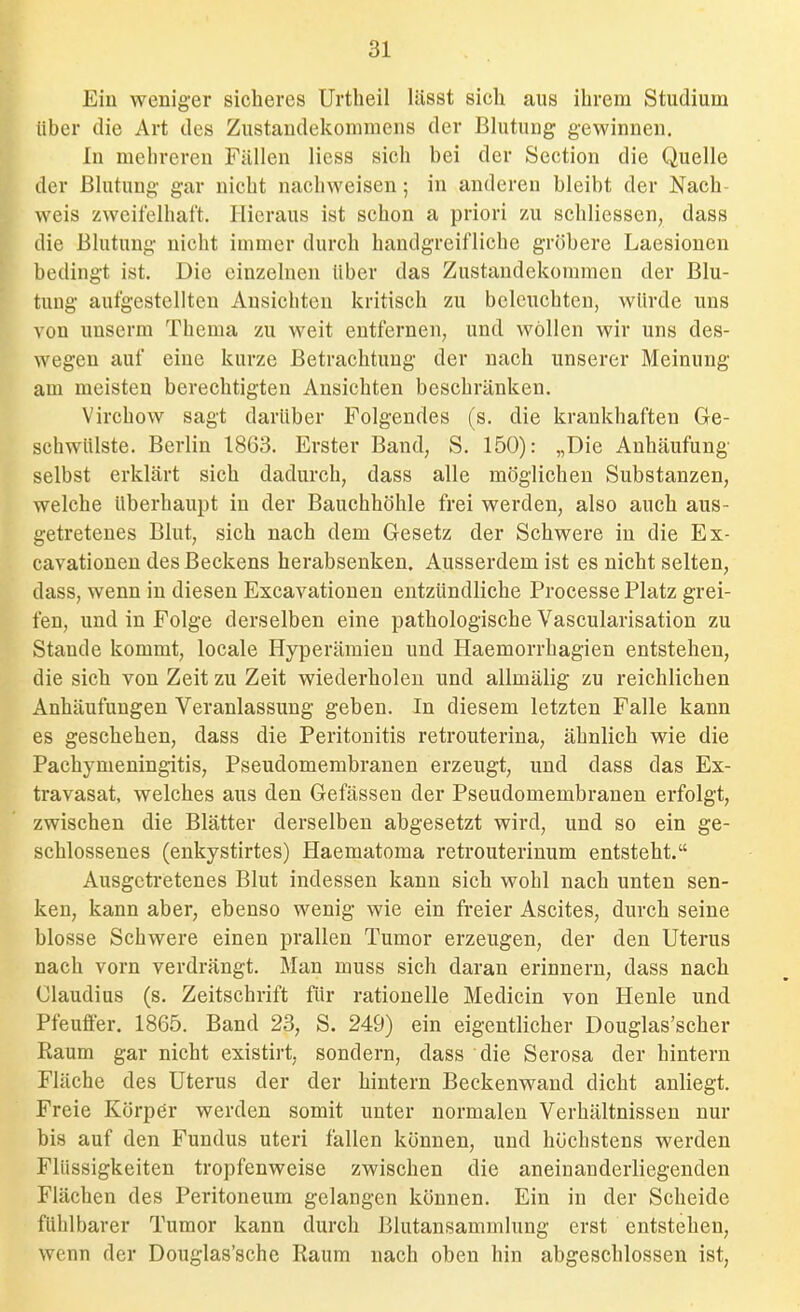 Ein weniger sicheres Urtheil lässt sich aus ihrem Studium über die Art des Zustandekommens der Blutung gewinnen. In mehreren Füllen Hess sich bei der Section die Quelle der Blutung gar nicht nachweisen; in anderen bleibt der Nach- weis zweifelhaft. Hieraus ist schon a priori /u schliessen, dass die Blutung nicht immer durch handgreifliche gröbere Laesionen bedingt ist. Die einzelnen über das Zustandekommen der Blu- tung aufgestellten Ansichten kritisch zu beleuchten, würde uns von unserm Thema zu weit entfernen, und wollen wir uns des- wegen auf eine kurze Betrachtung der nach unserer Meinung am meisten berechtigten Ansichten beschränken. Virchow sagt darüber Folgendes (s. die krankhaften Ge- schwülste. Berlin 1863. Erster Band, S. 150): „Die Anhäufung selbst erklärt sich dadurch, dass alle möglichen Substanzen, welche überhaupt in der Bauchhöhle frei werden, also auch aus- getretenes Blut, sich nach dem Gesetz der Schwere in die Ex- cavationen des Beckens herabsenken. Ausserdem ist es nicht selten, dass, wenn in diesen Excavationen entzündliche Processe Platz grei- fen, und in Folge derselben eine pathologische Vascularisation zu Stande kommt, locale Hyperämien und Haemorrhagien entstehen, die sich von Zeit zu Zeit wiederholen und allmälig zu reichlichen Anhäufungen Veranlassung geben. In diesem letzten Falle kann es geschehen, dass die Peritonitis retrouterina, ähnlich wie die Pachymeningitis, Pseudomembranen erzeugt, und dass das Ex- travasat, welches aus den Gefässen der Pseudomembranen erfolgt, zwischen die Blätter derselben abgesetzt wird, und so ein ge- schlossenes (enkystirtes) Haematoma retrouterinum entsteht. Ausgetretenes Blut indessen kann sich wohl nach unten sen- ken, kann aber, ebenso wenig wie ein freier Ascites, durch seine blosse Schwere einen prallen Tumor erzeugen, der den Uterus nach vorn verdrängt. Man muss sich daran erinnern, dass nach Claudius (s. Zeitschrift flir rationelle Medicin von Henle und Pfeuffer. 1865. Band 23, S. 249) ein eigentlicher Douglas'scher Raum gar nicht existirt, sondern, dass die Serosa der hintern Fläche des Uterus der der hintern Beckenwand dicht anliegt. Freie Körper werden somit unter normalen Verhältnissen nur bis auf den Fundus uteri fallen können, und höchstens werden Flüssigkeiten tropfenweise zwischen die aneinanderliegenden Flächen des Peritoneum gelangen können. Ein in der Scheide fühlbarer Tumor kann durch Blutansamrnlung erst entstehen, wenn der Douglas'schc Raum nach oben hin abgeschlossen ist,