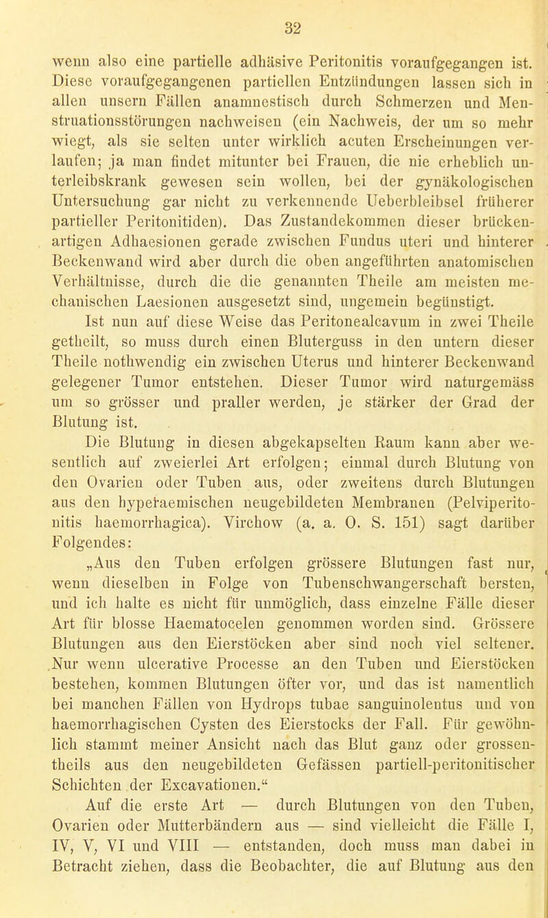 wenn also eine partielle adhäsive Peritonitis voraufgegangen ist. Diese voraufgegangenen partiellen Entzündungen lassen sich in allen unsern Fällen anamnestisch durch Schmerzen und Men- struationsstörungen nachweisen (ein Nachweis, der um so mehr wiegt, als sie selten unter wirklich acuten Erscheinungen ver- laufen; ja man findet mitunter bei Frauen, die nie erheblich un- terleibskrank gewesen sein wollen, bei der gynäkologischen Untersuchung gar nicht zu verkennende Ueberbleibsel früherer partieller Peritonitiden). Das Zustandekommen dieser brücken- artigen Adhaesionen gerade zwischen Fundus uteri und hinterer Beckenwand wird aber durch die oben angeführten anatomischen Verhältnisse, durch die die genannten Theile am meisten me- chanischen Laesionen ausgesetzt sind, ungemein begünstigt. Ist nun auf diese Weise das Peritonealcavum in zwei Theile getheilt, so muss durch einen Bluterguss in den untern dieser Theile nothwendig ein zwischen Uterus und hinterer Beckenwand gelegener Tumor entstehen. Dieser Tumor wird naturgemäss um so grösser und praller werden, je stärker der Grad der Blutung ist. Die Blutung in diesen abgekapselten Raum kann aber we- sentlich auf zweierlei Art erfolgen; einmal durch Blutung von den Ovarien oder Tuben aus, oder zweitens durch Blutungen aus den hyperaemischen neugebildeten Membranen (Pelviperito- nitis haemorrhagica). Virchow (a. a. 0. S. 151) sagt darüber Folgendes: „Aus den Tuben erfolgen grössere Blutungen fast nur, wenn dieselben in Folge von Tubenschwangerschaft bersten, und ich halte es nicht für unmöglich, dass einzelne Fälle dieser Art für blosse Haematocelen genommen worden sind. Grössere Blutungen aus den Eierstöcken aber sind noch viel seltener. .Nur wenn ulcerative Processe an den Tuben und Eierstöcken bestehen, kommen Blutungen öfter vor, und das ist namentlich bei manchen Fällen von Hydrops tubae sauguinolentus und von haemorrhagischen Cysten des Eierstocks der Fall. Für gewöhn- lich stammt meiner Ansicht nach das Blut ganz oder grossen- theils aus den neugebildeten Gefässen partiell-peritonitischer Schichten der Excavationen. Auf die erste Art — durch Blutungen von den Tuben, Ovarien oder Mutterbändern aus — sind vielleicht die Fälle I, IV, V, VI und VIII — entstanden, doch muss man dabei in Betracht ziehen, dass die Beobachter, die auf Blutung aus den