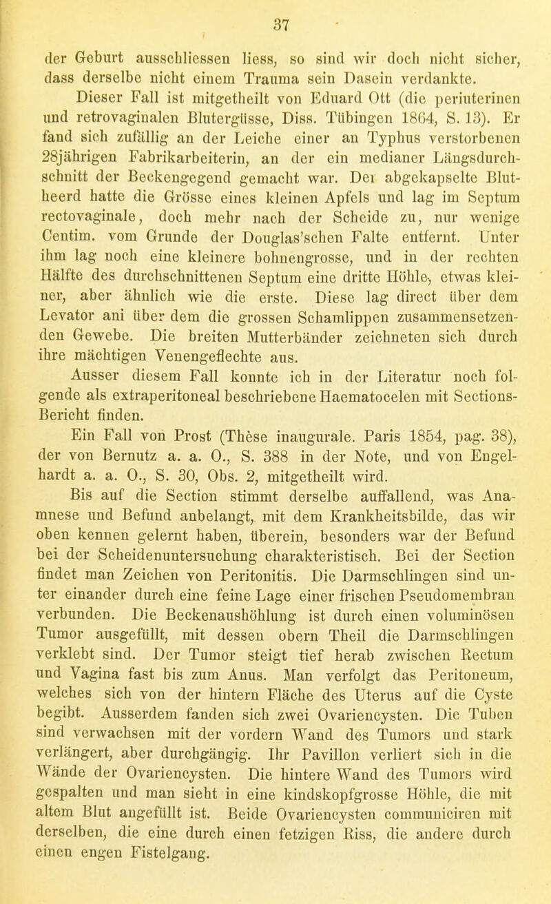 der Geburt aiisschliessen Hess, so sind wir doch nicht sicher, dass derselbe nicht einem Trauraa sein Dasein verdankte. Dieser Fall ist mitgetheilt von Eduard Ott (die periuterinen und retrovaginalcn Blutergüsse, Diss. Tübingen 18G4, S. 13). Er fand sich zufällig an der Leiche einer an Typhus verstorbenen 28jährigen Fabrikarbeiterin, an der ein medianer Längsdurch- schnitt der Beckengegend gemacht war. Der abgekapselte Blut- heerd hatte die Grösse eines kleinen Apfels und lag im Septum rectovaginale, doch mehr nach der Scheide zu, nur wenige Centim. vom Grunde der Douglas'schen Falte entfernt. Unter ihm lag noch eine kleinere bohnengrosse, und in der rechten Hälfte des durchschnittenen Septum eine dritte Höhle, etwas klei- ner, aber ähnlich wie die erste. Diese lag direct über dem Levator ani über dem die grossen Schamlippen zusammensetzen- den Gewebe. Die breiten Mutterbänder zeichneten sich durch ihre mächtigen Venengeflechte aus. Ausser diesem Fall konnte ich in der Literatur noch fol- gende als extraperitoneal beschriebene Haematocelen mit Sections- Bericht finden. Ein Fall von Prost (These inaugurale. Paris 1854, pag. 38), der von Bernutz a. a. 0., S. 388 in der Note, und von Engel- hardt a. a. 0., S. 30, Obs. 2, mitgetheilt wird. Bis auf die Section stimmt derselbe auffallend, was Ana- mnese und Befund anbelangt, mit dem Krankheitsbilde, das wir oben kennen gelernt haben, überein, besonders war der Befund bei der Scheidenuntersuchung charakteristisch. Bei der Section findet man Zeichen von Peritonitis. Die Darmschlingen sind un- ter einander durch eine feine Lage einer frischen Pseudomembran verbunden. Die Beckenaushöhlung ist durch einen voluminösen Tumor ausgefüllt, mit dessen obern Theil die Darmschlingen verklebt sind. Der Tumor steigt tief herab zwischen Rectum und Vagina fast bis zum Anus. Man verfolgt das Peritoneum, welches sich von der hintern Fläche des Uterus auf die Cyste begibt. Ausserdem fanden sich zwei Ovariencysten. Die Tuben sind verwachsen mit der vordem Wand des Tumors und stark verlängert, aber durchgängig. Ihr Pavillon verliert sich in die Wände der Ovariencysten. Die hintere Wand des Tumors wird gespalten und man sieht in eine kindskopfgrosse Höhle, die mit altem Blut angefüllt ist. Beide Ovariencysten commuuiciren mit derselben, die eine durch einen fetzigen Riss, die andere durch einen engen Fisteigaug.