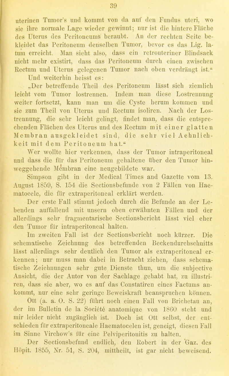 uteriucn Tumor's und kommt von da auf den Fundus uteri, wo sie ihre normale Lage wieder gewinnt; nur ist die hintere Fläche des Uterus des Peritoneums beraubt. An der rechten Seite be- kleidet das Peritoneum denselben Tumor, bevor es das Lig. la- tum erreicht. Man sieht also, dass ein retrouteriner Blindsack nicht mehr existirt, dass das Peritoneum durch einen zwischen Rectum und Uterus gelegenen Tumor nach oben verdrängt ist. Und weiterhin heisst es: „Der betreftcnde Theil des Peritoneum lässt sich ziemlich leicht vom Tumor lostrennen. Indem man diese Lostrennung weiter fortsetzt, kann man um die Cyste herum kommen und sie zum Theil von Uterus und Rectum isoliren. Nach der Los- trennung, die sehr leicht gelingt, findet man, dass die entspre- chenden Flächen des Uterus und des Rectum mit einer glatten Membran ausgekleidet sind, die sehr viel Aehnlich- keit mit dem Peritoneum hat. Wer wollte hier verkennen, dass der Tumor intraperitoneal und dass die für das Peritoneum gehaltene über den Tumor hin- weggehende Membran eine neugebildete war. Simpson gibt in der Medical Times and Gazette vom 13. August 1859, S. 154 die Sectionsbefuude von 2 Fällen von Hae- matocele, die für extraperitoneal erklärt werden. Der erste Fall stimmt jedoch durch die Befunde an der Le- benden auffallend mit unseru oben erwähnten Fällen und der allerdings sehr fragmentarische Sectionsbericht lässt viel eher den Tumor für intraperitoneal halten. Im zweiten Fall ist der Sectionsbericht noch kürzer. Die schematische Zeichnung des betreffenden Beckendurchschnitts lässt allerdings sehr deutlich den Tumor als extraperitoneal er- kennen; nur muss man dabei in Betracht ziehen, dass schema- tische Zeichnungen sehr gute Dienste thun, um die subjective Ansicht, die der Autor von der Sachlage gehabt hat, zu illustri- ren, dass sie aber, wo es auf das Constatiren eines Factums an- kommt, nur eine sehr geringe Beweiskraft beanspruchen können. Ott (a. a. 0. S. 22) führt noch einen Fall von Brichetau an, der im Bulletin de la Society anatomique von 1860 steht und mir leider nicht zugänglich ist. Doch ist Ott selbst, der ent- schieden für extraperitoneale Haematocelen ist, geneigt, diesen Fall im Sinne Virchow's für eine Pelviperitonitis zu halten. Der Sectionsbefund endlich, den Robert in der 'Gaz. des Ilopit. 1855, Nr. 51, S. 204, mittheilt, ist gar nicht beweisend.