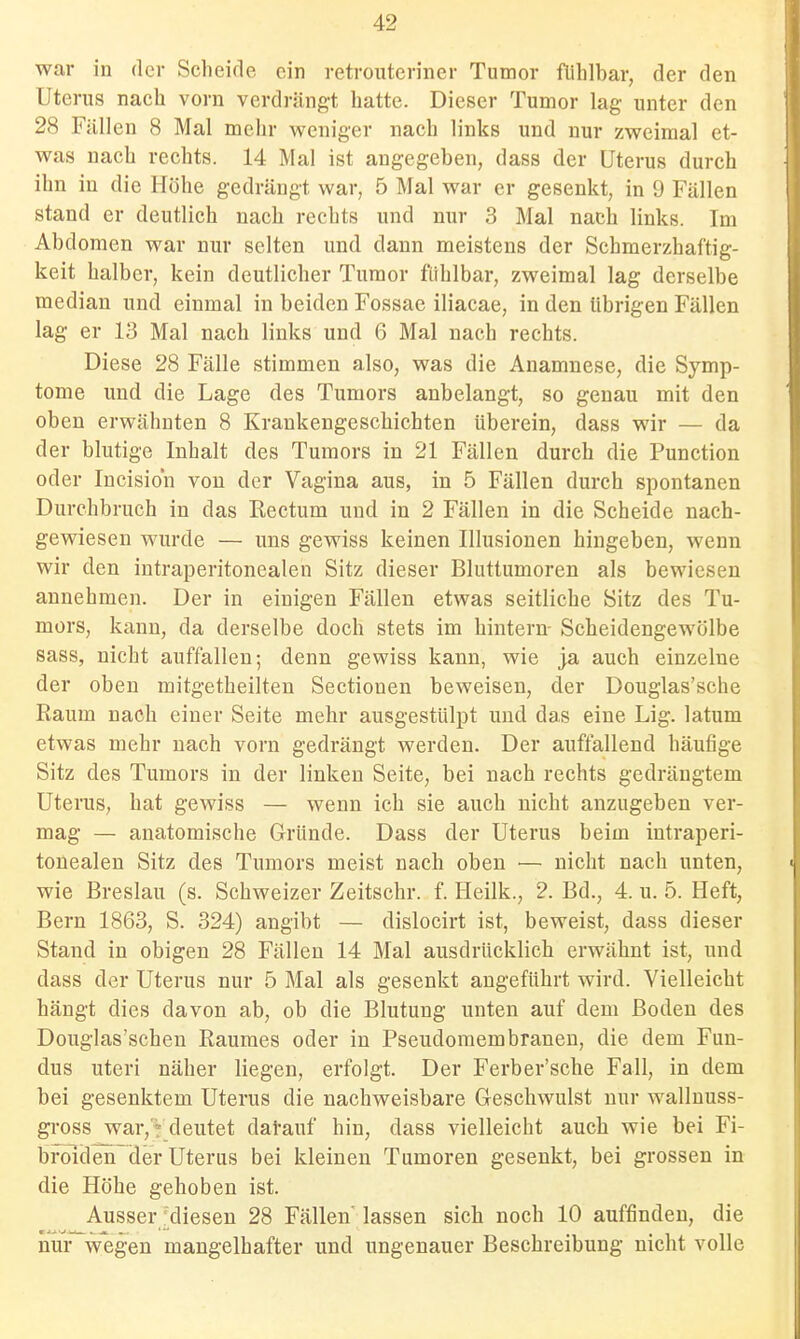 war in der Scheide ein retroutcrincr Tumor fühlbar, der den Uterus nach vorn verdrängt hatte. Dieser Tumor lag unter den 28 Fällen 8 Mal mehr weniger nach links und nur zweimal et- was nach rechts. 14 Mal ist angegeben, dass der Uterus durch ihn in die Höhe gedrängt war, 5 Mal war er gesenkt, in 9 Fällen stand er deutlich nach rechts und nur 3 Mal nach links. Im Abdomen war nur selten und dann meistens der Schmerzhaftig- keit halber, kein deutlicher Tumor fühlbar, zweimal lag derselbe median und einmal in beiden Fossac iliacae, in den übrigen Fällen lag er 13 Mal nach links und 6 Mal nach rechts. Diese 28 Fälle stimmen also, was die Anamnese, die Symp- tome und die Lage des Tumors anbelangt, so genau mit den oben erwähnten 8 Krankengeschichten überein, dass wir — da der blutige Inhalt des Tumors in 21 Fällen durch die Function oder Incision von der Vagina aus, in 5 Fällen durch spontanen Durchbruch in das Rectum und in 2 Fällen in die Scheide nach- gewiesen wurde — uns gewiss keinen Illusionen hingeben, wenn wir den intraperitonealen Sitz dieser Bluttumoren als bewiesen annehmen. Der in einigen Fällen etwas seitliche Sitz des Tu- mors, kann, da derselbe doch stets im hintern- Scheidengewölbe sass, nicht auffallen; denn gewiss kann, wie ja auch einzelne der oben mitgetheilten Sectionen beweisen, der Douglas'sche Raum nach einer Seite mehr ausgestülpt und das eine Lig. latum etwas mehr nach vorn gedrängt werden. Der auffallend häufige Sitz des Tumors in der linken Seite, bei nach rechts gedrängtem Uterus, hat gewiss — wenn ich sie auch nicht anzugeben ver- mag — anatomische Gründe. Dass der Uterus beim intraperi- tonealen Sitz des Tumors meist nach oben — nicht nach unten, wie Breslau (s. Schweizer Zeitschr. f. Heilk., 2. Bd., 4. u. 5. Heft, Bern 1863, S. 324) angibt — dislocirt ist, beweist, dass dieser Stand in obigen 28 Fällen 14 Mal ausdrücklich erwähnt ist, und dass der Uterus nur 5 Mal als gesenkt angeführt wird. Vielleicht hängt dies davon ab, ob die Blutung unten auf dem Boden des Douglas'schen Raumes oder in Pseudomembranen, die dem Fun- dus uteri näher liegen, erfolgt. Der Ferber'sche Fall, in dem bei gesenktem Uterus die nachweisbare Geschwulst nur walluuss- gross war, * deutet datauf hin, dass vielleicht auch wie bei Fi- broidender Uterus bei kleinen Tumoren gesenkt, bei grossen in die Höhe gehoben ist. Ausser'diesen 28 Fällen'lassen sich noch 10 auffinden, die nur wegen mangelhafter und ungenauer Beschreibung nicht volle