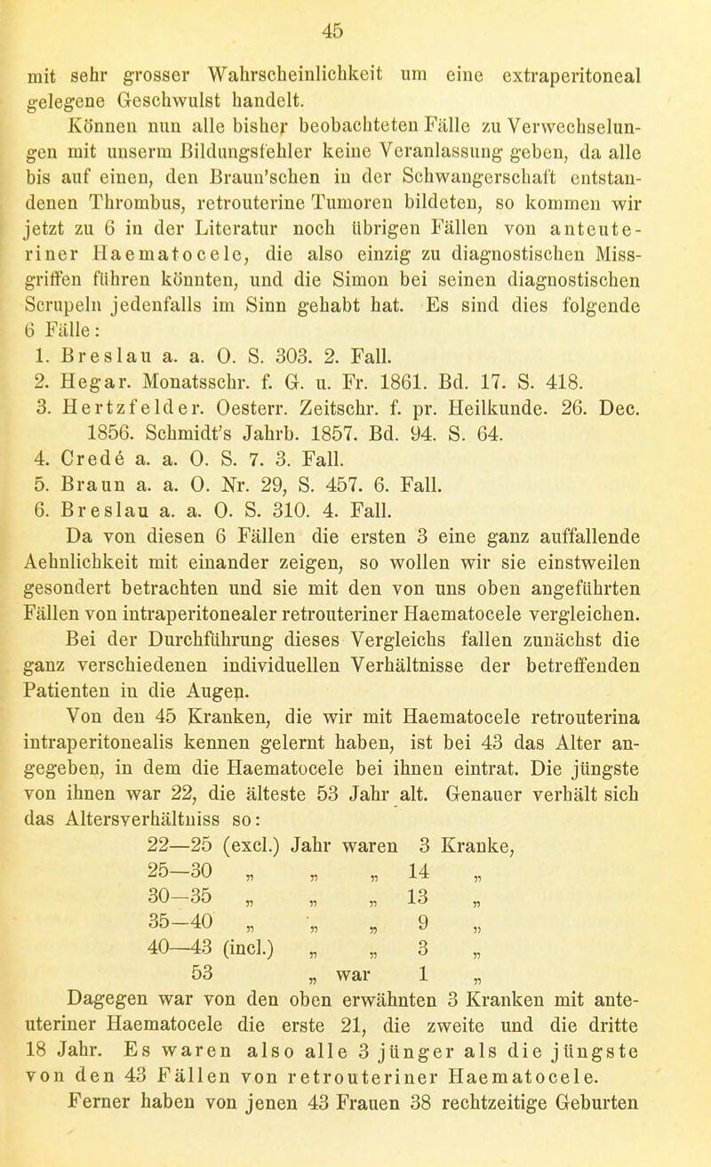 mit sehr grosser Wahrscheinlichkeit um eine extraperitoneal gelegene Geschwulst handelt. Können nun alle bisher beobachteten Fälle zu Verwechselun- gen mit uuserm ßildungsfehler keine Veranlassung geben, da alle bis auf einen, den Braun'schen in der Schwangerschaft entstan- denen Thrombus, retrouterine Tumoren bildeten, so kommen wir jetzt zu 6 in der Literatur noch übrigen Fällen von anteute- riner Haematoeele, die also einzig zu diagnostischen Miss- gritfen führen könnten, und die Simon bei seinen diagnostischen Scrupeln jedenfalls im Sinn gehabt hat. Es sind dies folgende 6 Fälle: 1. Breslau a. a. 0. S. 303. 2. Fall. 2. Hegar. Monatsschr. f. G. u. Fr. 1861. Bd. 17. S. 418. 3. Hertzfelder. Oesterr. Zeitschr. f. pr. Heilkunde. 26. Dec. 1856. Schmidt's Jahrb. 1857. Bd. 94. S. 64. 4. Crede a. a. 0. S. 7. 3. Fall. 5. Braun a. a. 0. Nr. 29, S. 457. 6. Fall. 6. Breslau a. a. 0. S. 310. 4. Fall. Da von diesen 6 Fällen die ersten 3 eine ganz auffallende Aehnlichkeit mit einander zeigen, so wollen wir sie einstweilen gesondert betrachten und sie mit den von uns oben angeführten Fällen von intraperitonealer retrouteriner Haematoeele vergleichen. Bei der Durchführung dieses Vergleichs fallen zunächst die ganz verschiedenen individuellen Verhältnisse der betreffenden Patienten in die Augep. Von den 45 Kranken, die wir mit Haematoeele retrouterina intraperitonealis kennen gelernt haben, ist bei 43 das Alter an- gegeben, in dem die Haematoeele bei ihnen eintrat. Die jüngste von ihnen war 22, die älteste 53 Jahr alt. Genauer verhält sich das Altersverhältniss so: 22- —25 (exci.) Jahr waren 3 Kranke, 25- -30 „ n Y> 14 „ 30- -35 „ 51 13 „ 35 -40 „ n n 9 „ 40- -43 (incl.) 55 3 „ 53 n war 1 „ Dagegen war von den oben erwähnten 3 Kranken mit ante- uteriner Haematoeele die erste 21, die zweite und die dritte 18 Jahr. Es waren also alle 3 jünger als die jüngste von den 43 Fällen von retrouteriner Haematoeele. Ferner haben von jenen 43 Frauen 38 rechtzeitige Geburten
