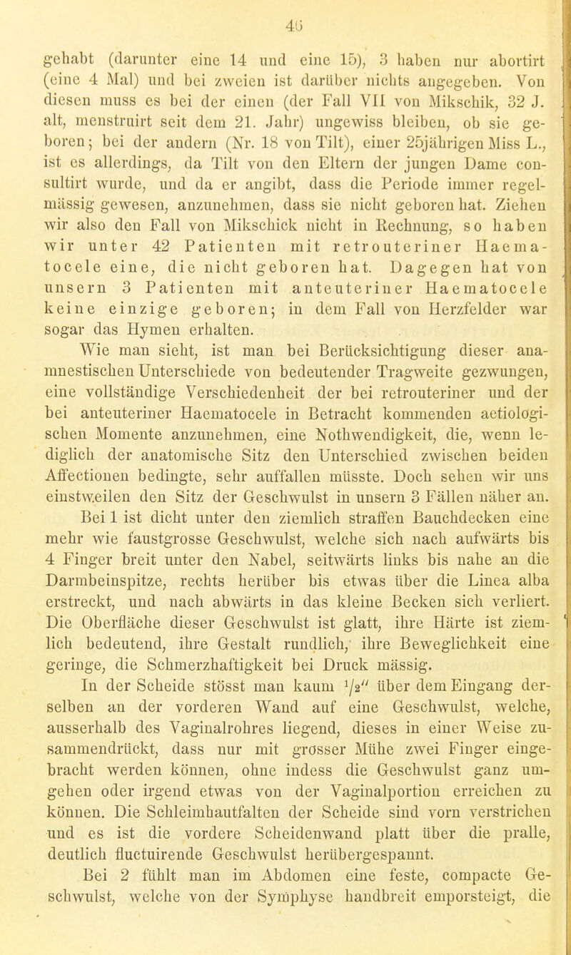 413 gehabt (danmtor eine 14 und eine 15), 3 haben nur abortirt (eine 4 Mal) und bei zweien ist darüber nichts angegeben. Von diesen muss es bei der einen (der Fall VII von Mikschik, 32 J. alt, menstruirt seit dem 21. Jahr) ungewiss bleiben, ob sie ge- boren ; bei der andern (Nr. 18 von Tilt), einer 25jährigen Miss L., ist es allerdings, da Tilt von den Eltern der jungen Dame con- sultirt wurde, und da er angibt, dass die Periode immer regel- mässig gewesen, anzunehmen, dass sie nicht geboren hat. Ziehen wir also den Fall von Mikschick nicht in llechnung, so haben wir unter 42 Patienten mit retrouteriner Ilaema- tocele eine, die nicht geboren hat. Dagegen hat von unsern 3 Patienten mit anteuteriuer Haematocele keine einzige geboren; in dem Fall von Herzfelder war sogar das Hymen erhalten. Wie man sieht, ist man bei Berücksichtigung dieser ana- mnestischen Unterschiede von bedeutender Tragweite gezwungen, eine vollständige Verschiedenheit der bei retrouteriner und der bei anteuteriuer Haematocele in Betracht kommenden aetiologi- schen Momente anzunehmen, eine Nothwendigkeit, die, wenn le- diglich der anatomische Sitz den Unterschied zwischen beiden Aifectiouen bedingte, sehr auffallen müsste. Doch sehen wir uns einstweilen den Sitz der Geschwulst in unsern 3 Fällen näher au. Bei 1 ist dicht unter den ziemlich straffen Bauchdecken eine mehr wie faustgrosse Geschwulst, welche sich nach aufwärts bis 4 Finger breit unter den Nabel, seitwärts links bis nahe an die Darmbeinspitze, rechts herüber bis etwas über die Linea alba erstreckt, und nach abwärts in das kleine Becken sich verliert. Die Oberfläche dieser Geschwulst ist glatt, ihre Härte ist ziem- lich bedeutend, ihre Gestalt rundlich, ihre Beweglichkeit eine geringe, die Schmerzhaftigkeit bei Druck mässig. In der Scheide stösst man kaum 1/2 über dem Eingang der- selben an der vorderen Wand auf eine Geschwulst, welche, ausserhalb des Vaginalrohres liegend, dieses in einer Weise zu- sammendrückt, dass nur mit grösser Mühe zwei Fiuger einge- bracht werden können, ohne indess die Geschwulst ganz um- gehen oder irgend etwas von der Vaginalportiou erreichen zu können. Die Schleimhautfalten der Scheide sind vorn verstrichen und es ist die vordere Scheidenwand platt über die pralle, deutlich fluctuirende Geschwulst herübergespannt. Bei 2 fühlt man im Abdomen eine feste, compacte Ge- schwulst, welche von der Symphyse handbreit emporsteigt, die