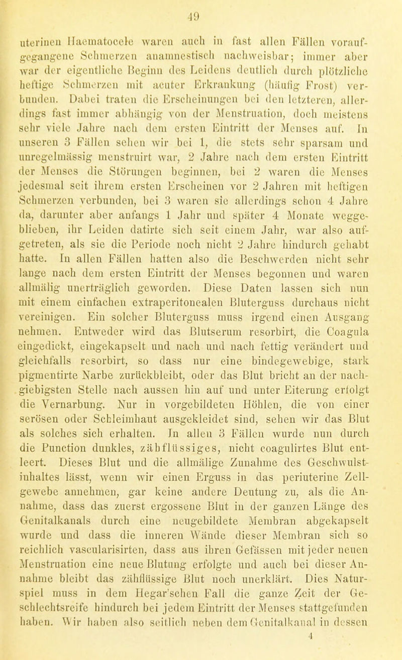 uterinen Ilaeinatocele waren auch in fast allen Fällen vorauf- gTg'ang'cne 8clinicr/cn ananniestisch nachweisbar; iniraer aber war der eigentliche Heginn des Leidens deutlich durch plötzliche heftige Schmorzcn mit acuter Erkrankung (liiluhg Frost) ver- bunden. Dabei traten die Erscheinungen bei den letzteren, aller- dings fast immer abhängig von der Menstruation, doch meistens sehr viele Jahre nach dem ersten Eintritt der Menses auf. In unseren 3 Fällen sehen wir bei 1, die stets sehr sparsam und uuregelmässig- menstruirt war, 2 Jahre nach dem ersten Eintritt der Menses die Störungen beginnen, bei 2 waren die Menses jedesmal seit ihrem ersten Erscheinen vor 2 Jahren mit lieftigen Schmerzen verbunden, bei 3 waren sie allerdings schon 4 Jahre da, darunter aber anfangs 1 Jahr und später 4 Monate wegge- blieben, ihr Leiden datirte sieh seit einem Jahr, war also auf- getreten, als sie die Periode noch nicht 2 Jahre hindurch gehabt hatte. In allen Fällen hatten also die Beschwerden nicht sehr lange nach dem ersten Eintritt der Menses begonnen und waren allmälig unerträglich geworden. Diese Daten lassen sich nun mit einem einfachen extraperitonealen Bluterguss durchaus nicht vereinigen. Ein solcher Bluterguss muss irgend einen Ausgang nehmen. Entweder wird das Blutserum resorbirt, die Coagula eingedickt, eingekapselt und nach und nach fettig verändert und gleichfalls resorbirt, so dass nur eine bindegewebige, stark pigmeutirte Narbe zurückbleibt, oder das Blut bricht an der nach- giebigsten Stelle nach aussen hin auf und unter Eiterung erfolgt die Vernarbung. Nur in vorgebildeten Höhlen, die von einer serösen oder Schleimhaut ausgekleidet sind, sehen wir das Blut als solches sich erhalten. In allen 3 Fällen wurde nun durch die Function dunkles, zähflüssiges, nicht coagulirtes Blut ent- leert. Dieses Blut und die allmälige Zunahme des Geschwulst- inhaltes lässt, wenn wir einen Erguss in das periuterine Zell- gewebe annehmen, gar keine andere Deutung zu, als die An- nahme, dass das zuerst ergossene Blut in der ganzen Länge des Genitalkanals durch eine neugebildete Membran abgekapselt wurde und dass die inneren Wände dieser Membran sich so reichlich vascularisirten, dass aus ihren Gefässen mit jeder neuen Menstruation eine neue Blutung erfolgte und auch bei dieser An- nahme bleibt das zähflüssige Blut noch unerklärt. Dies Natur- spiel muss in dem Ilegar'schen Fall die ganze Zeit der Ge- schlechtsreife hindurch bei jedem Eintritt der Menses s-tattgel'unden haben. Wir haben also seitlich neben dem Genitalkanal in dessen 4