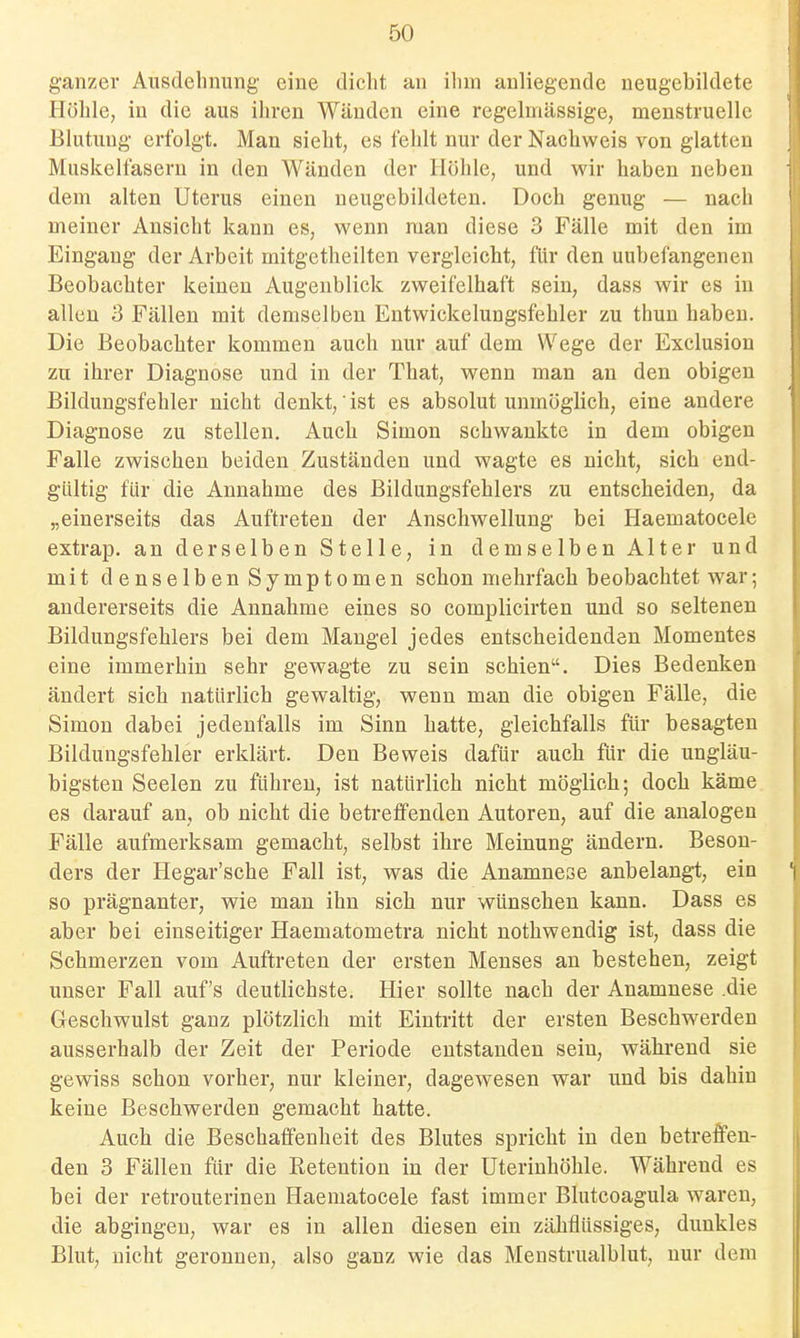 ganzer Ausdehnung eine dicht an ihm anliegende ueugebildete Höhle, in die aus ihren Wänden eine regelmässige, menstruelle Blutung erfolgt. Man sieht, es fehlt nur der Nachweis von glatten Muskelfasern in den Wänden der Höhle, und wir haben neben dem alten Uterus einen neugebildeten. Doch genug — nach meiner Ansicht kann es, wenn man diese 3 Fälle mit den im Eingang der Arbeit mitgetheilten vergleicht, für den uubefangenen Beobachter keinen Augenblick zweifelhaft sein, dass wir es in allen 3 Fällen mit demselben Entwickelungsfehler zu thun haben. Die Beobachter kommen auch nur auf dem Wege der Exclusion zu ihrer Diagnose und in der That, wenn man an den obigen Bildungsfehler nicht denkt,ist es absolut unmöglich, eine andere Diagnose zu stellen. Auch Simon schwankte in dem obigen Falle zwischen beiden Zuständen und wagte es nicht, sich end- gültig für die Annahme des Bildungsfehlers zu entscheiden, da „einerseits das Auftreten der Anschwellung bei Haematocelc extrap. an derselben Stelle, in demselben Alter und mit denselben Symptomen schon mehrfach beobachtet war; andererseits die Annahme eines so complicirten und so seltenen Bildungsfehlers bei dem Mangel jedes entscheidenden Momentes eine immerhin sehr gewagte zu sein schien. Dies Bedenken ändert sich natürlich gewaltig, wenn man die obigen Fälle, die Simon dabei jedenfalls im Sinn hatte, gleichfalls für besagten Bildungsfehler erklärt. Den Beweis dafür auch für die ungläu- bigsten Seelen zu führen, ist natürlich nicht möglich; doch käme es darauf an, ob nicht die betreffenden Autoren, auf die analogen Fälle aufmerksam gemacht, selbst ihre Meinung ändern. Beson- ders der Hegar'sche Fall ist, was die Anamnese anbelangt, ein so prägnanter, wie man ihn sich nur wünschen kann. Dass es aber bei einseitiger Haematometra nicht nothwendig ist, dass die Schmerzen vom Auftreten der ersten Menses an bestehen, zeigt unser Fall auf's deutlichste. Hier sollte nach der Anamnese .die Geschwulst ganz plötzlich mit Eintritt der ersten Beschwerden ausserhalb der Zeit der Periode entstanden sein, während sie gewiss schon vorher, nur kleiner, dagewesen war und bis dahin keine Beschwerden gemacht hatte. Auch die Beschaffenheit des Blutes spricht in den betreffen- den 3 Fällen für die Retention in der Uterinhöhle. Während es bei der retrouterinen Haematocele fast immer Blutcoagula waren, die abgingen, war es in allen diesen ein zähflüssiges, dunkles Blut, nicht geronnen, also ganz wie das Menstrualblut, nur dem