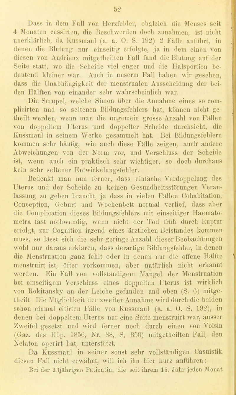 Dass in dein Fall von Herzfelder, ob{2,ieicli die Menses seit 4 Monaten cessirten, die Beschwerden doeli zunahmen, ist nicht unerklärlich, da Kussmaul (a. a. 0. S. 192) 2 Fälle anführt, in denen die Blutung- nur einseitig erfolgte, ja in dem einen von diesen von Andrieux mitgetheilten Fall fand die Blutung auf der Seite statt, wo die Scheide viel enger und die Halsportion be- deutend kleiner war. Auch in unserm Fall haben wir gesehen, dass die Unabhängigkeit der menstrualen Ausscheidung der bei- den Hälften von einander sehr wahrscheinlich war. Die Scrupel, welche Simon über die Annahme eines so cora- plicirten und so seltenen Bilduugsfehlers hat, können nicht ge- theilt werden, wenn man die ungemein grosse Anzahl von Fällen von doppeltem Uterus und doppelter Scheide durchsieht, die Kussmaul in seinem Werke gesammelt hat. Bei Bildungsfehlern kommen sehr häufig, wie auch diese Fälle zeigen, auch andere Abweichungen von der Norm vor, und Verschluss der Scheide ist, wenn auch ein praktisch sehr wichtiger, so doch durchaus kein sehr seltener Entwickelimgsfehler. Bedenkt man nun ferner, dass einfache Verdoppelung des Uterus und der Scheide zu keinen Gesundheitsstörungen Veran- lassung zu geben braucht, ja dass in vielen Fällen Cohabitation, Conception, Geburt und Wochenbett normal verlief, dass aber die Complication dieses Bildungsfehlers mit einseitiger Haemato- metra fast nöthwendig, wenn nicht der Tod früh durch Ruptur erfolgt, zur Cognition irgend eines ärztlichen Beistandes kommen muss, so lässt sich die sehr geringe Anzahl dieser Beobachtungen wohl nur daraus erklären, dass derartige Bildungsfehler, in denen die Menstruation ganz fehlt oder in denen nur die offene Hälfte menstruirt ist, öfter vorkommen, aber natürlich nicht erkannt werden. Ein Fall von vollständigem Mangel der Menstruation bei einseitigem Verschluss eines doppelten Uterus ist wirklich von Rokitansky an der Leiche gefunden und oben (S. C) mitge- theilt. Die Möglichkeit der zweiten Annahme wird durch die beiden schon einmal citirten Fälle von Kussmaul (a. a. 0. S. 192), in denen bei doppeltem Uterus nur eine Seite menstruirt war, ausser Zweifel gesetzt und wird ferner noch durch einen von Voisiu (Gaz. des Hop. 1856, Nr. 88, S. 350) mitgetheilten Fall, den Nelaton operirt hat, unterstützt. Da Kussmaul in seiner sonst sehr vollständigen Casuistik diesen Fall nicht erwähnt, will ich ihn hier kurz anführen: Bei der 23jährigeu Patientin, die seit ihrem 15. Jahr jeden Monat