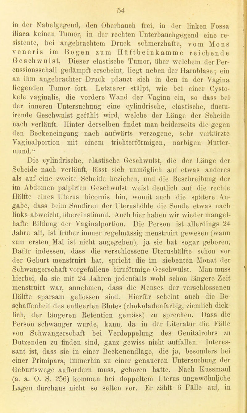 in der Nabelg-egend, den Oberbauch frei, in der linken Fossa iliaca keinen Tumor, in der rechten Unterbauchgegend eine re- sistente, bei angebrachtem Druck schmerzhafte, vom Möns veneris im Bogen zum Hüftbein kämme reichende Geschwulst. Dieser elastische Tumor, Uber welchem derPer- cussionsscball gedämpft erscheint, liegt neben der Harnblase; ein an ihm angebrachter Druck pflanzt sich in den in der Vagina liegenden Tumor fort. Letzterer stülpt, wie bei einer Cysto- kele vaginalis, die vordere Wand der Vagina ein, so dass bei der inneren Untersuchung eine cylindrische, elastische, fluctu- irende Gleschwulst gefühlt wird, welche der Länge der Scheide nach verläuft. Hinter derselben findet man beiderseits die gegen den Beckeneingang nach aufwärts verzogene, sehr verkürzte Vaginalportion mit einem trichterförmigen, narbigen Mutter- mund. Die cylindrische, elastische Geschwulst, die der Länge der Scheide nach verläuft, lässt sich unmöglich auf etwas anderes als auf eine zweite Scheide beziehen, und die Beschreibung der im Abdomen palpirten Geschwulst weist deutlich auf die rechte Hälfte eines Uterus bicornis hin, womit auch die spätere An- gabe, dass beim Sondiren der Uterushöhle die Sonde etwas nach links abweicht, übereinstimmt. Auch hier haben wir wieder mangel- hafte Bildung der Vaginalportion. Die Person ist allerdings 24 Jahre alt, ist früher immer regelmässig menstruirt gewesen (wann zum ersten Mal ist nicht angegeben), ja sie hat sogar geboren. Dafür indessen, dass die verschlossene Uterushälfte schon vor der Geburt menstruirt hat, spricht die im siebenten Monat der Schwangerschaft vorgefallene birnförmige Geschwulst. Man muss hierbei, da sie mit 24 Jahren jedenfalls wohl schon längere Zeit menstruirt war, annehmen, dass die Menses der verschlossenen Hälfte sparsam geflossen sind. Hierfür scheint auch die Be- schaffenheit des entleerten Blutes (chokoladenfarbig, ziemlich dick- lich, der längeren Retention gemäss) zu sprechen. Dass die Person schwanger wurde, kann, da in der Literatur die Fälle von Schwangerschaft bei Verdoppelung des Genitalrohrs zu Dutzenden zu finden sind, ganz gewiss nicht auffallen. Literes- sant ist, dass sie in einer Beckenendlage, die ja, besonders bei einer Primipara, immerhin zu einer genaueren Untersuchung der Geburtswege auffordern muss, geboren hatte. Nach Kussmaul (a. a. 0. S. 256) kommen bei doppeltem Uterus ungewöhnliche Lagen durchaus nicht so selten vor. Er zählt 6 Fälle auf, in