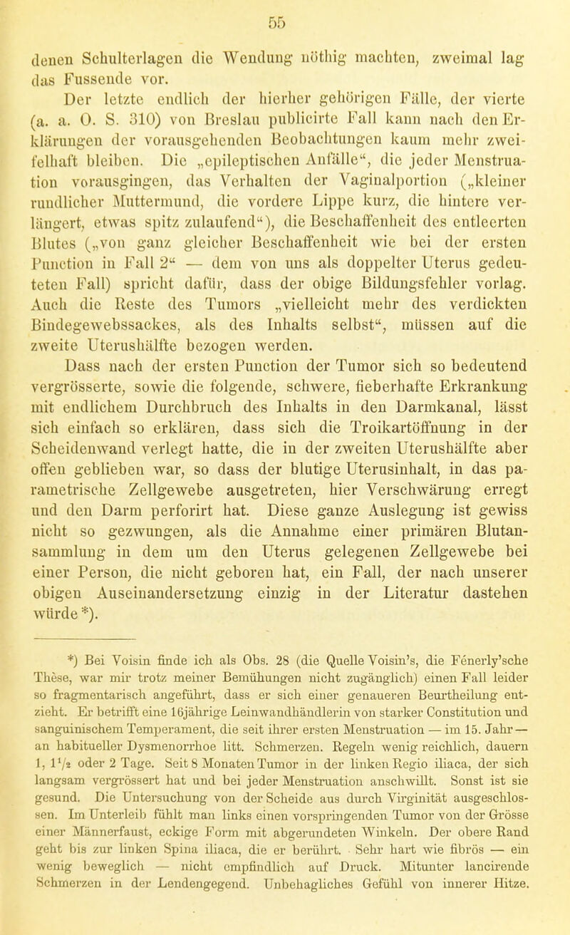 denen Schulterlagen die Wendung nöthig machten, zweimal lag das Fusseude vor. Der letzte endlich der hierher gehörigen Piille, der vierte (a. a. 0. S. 310) von Breslau publicirte Fall kann nach den Er- klärungen der vorausgehenden Beobachtungen kaum mehr zwei- felhaft bleiben. Die „epileptischen Anfälle, die jeder Menstrua- tion vorausgingen, das Verhalten der Vaginalportion („kleiner rundlicher Muttermund, die vordere Lippe kurz, die hintere ver- längert, etwas spitz/AÜaufend), die Beschaffenheit des entleerten Blutes („von ganz gleicher Beschaffenheit wie bei der ersten Function in Fall 2 — dem von uns als doppelter Uterus gedeu- teten Fall) spricht dafür, dass der obige Bildungsfehler vorlag. Auch die Reste des Tumors „vielleicht mehr des verdickten Bindegewebssackes, als des Inhalts selbst, müssen auf die zweite Uterushälfte bezogen werden. Dass nach der ersten Function der Tumor sich so bedeutend vergrösserte, sowie die folgende, schwere, fieberhafte Erkrankung mit endlichem Durchbruch des Inhalts in den Darmkanal, lässt sich einfach so erklären, dass sich die Troikartöffnung in der Scheidenwand verlegt hatte, die in der zweiten Uterushälfte aber offen geblieben war, so dass der blutige Uterusinhalt, in das pa- rametrische Zellgewebe ausgetreten, hier Verschwärung erregt und den Darm perforirt hat. Diese ganze Auslegung ist gewiss nicht so gezwungen, als die Annahme einer primären Blutan- sammlung in dem um den Uterus gelegenen Zellgewebe bei einer Ferson, die nicht geboren hat, ein Fall, der nach unserer obigen Auseinandersetzung einzig in der Literatur dastehen würde *). *) Bei Voisin finde ich als Obs. 28 (die Quelle Voisin's, die Fenerly'sche These, war mir trotz meiner Bemühungen nicht zugänglich) einen Fall leider so fragmentarisch angeführt, dass er sich einer genaueren Beui'theilung ent- zieht. Er betrifft eine 16jährige Leinwandhändlerin von starker Constitution und sanguinischem Temperament, die seit ihrer ersten Menstruation — im 15. Jahr — an habitueller Dysmenori'hoe litt. Schmerzen. Regeln wenig reichlich, dauern 1, l'/s oder 2 Tage. Seit 8 Monaten Tumor in der linken Regio iliaca, der sich langsam vergi'össert hat und bei jeder Menstruation anschwillt. Sonst ist sie gesund. Die Untersuchung von der Scheide aus durch Virginität ausgeschlos- sen. Im Unterleib fühlt mau links einen vorsi^ringenden Tumor von der Grösse einer Männerfaust, eckige Form mit abgerundeten Winkeln. Der obere Rand geht bis zur linken Spina iliaca, die er berührt. Sehr hart wie fibrös — ein wenig beweglich — nicht empfindlich auf Druck. Mitunter lancirende Schmerzen in der Lendengegend. Unbehagliches Gefühl von innerer Hitze.