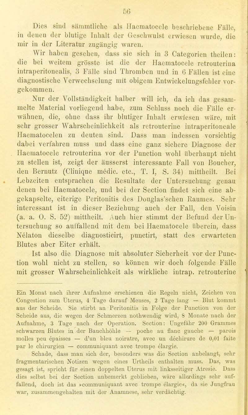 Dies sind sänimtlichc als llacmatoccle beschriebene Fälle, in denen der blutige Inhalt der (leschwulst erwiesen wurde, die mir in der Literatur zugängig waren. Wir haben gesehen, dass sie sich in 3 Categorien theilen: die bei weitem grösste ist die der llaematocele retrouterina intraperitonealis, 3 Fälle sind Thromben und in 6 Fällen ist eine diagnostische Verwechselung mit obigem Entwickelungsfchler vor- gekommen. Nur der Vollständigkeit halber will ich, da ich das gesam- melte Material vorliegend habe, zum Schluss noch die Fälle er- wähnen, die, ohne dass ihr blutiger Inhalt erwiesen wäre, mit sehr grosser Wahrscheinlichkeit als retrouteriue intraperitoneale Haematocelen zu deuten sind. Dass man indessen vorsichtig dabei verfahren muss und dass eine ganz sichere Diagnose der Haematocele retrouterina vor der Function wohl überhaupt nicht zu stellen ist, zeigt der äusserst interessante Fall von Boucher, den Bernutz (Clinique medic. etc., T. I, S. 34) mittheilt. Bei Lebzeiten entsprachen die Resultate der Untersuchung genau denen bei Haematocele, und bei der Section findet sich eine ab- gekapselte, eiterige Peritonitis des Douglas'schen Raumes. Sehr interessant ist in dieser Beziehung auch der Fall, den Voisin (a. a. 0. S. 52) mittheilt. Auch hier stimmt der Befund der Un- tersuchung so aulfallend mit dem bei Haematocele iibereiu, dass Nelaton dieselbe diagnosticirt, puuctirt, statt des erwarteten Blutes aber Eiter erhält. Ist also die Diagnose mit absoluter Sicherheit vor der Func- tion wohl nicht zu stellen, so können wir doch folgende Fälle mit grosser Wahrscheinlichkeit als wirkliche intrap. retrouteriue Ein Monat nach ihrer Aufnahme erschienen die Regeki nicht, Zeichen von Congestion zum Uterus, 4 Tage darauf Menses, 2 Tage lang — Blut kommt aus der Scheide. Sie stirbt an Peritonitis in Folge der Function von der Scheide aus, die wegen der Schmerzen nothwendig wird, 8 Monate nach der Aufnahme, 3 Tage nach der Operation. Section: Ungefähr 200 Grammes schwarzen Blutes ia der Bauchhöhle — poche au flanc gauche — parois molles peu epaisses — d'un bleu noiratre, avec un dechirure de 0,01 faite par le Chirurgien — communiquant avec trompe elargie. Schade, dass man sich der, besonders was die Section anbelangt, sehr fragmentarischen Notizen wegen eines Urtheils enthalten muss. Das, was gesagt ist, spricht für einen doppelten Uterus mit linksseitiger Atresie. Dass dies selbst bei der Section unbemerkt geblieben, wäre allei-dings sehr auf- fallend, doch ist das »communiquant avec trompe elargie«, da sie Jungfrau war, zusammengehalten mit der Anamnese, sehr verdächtig.