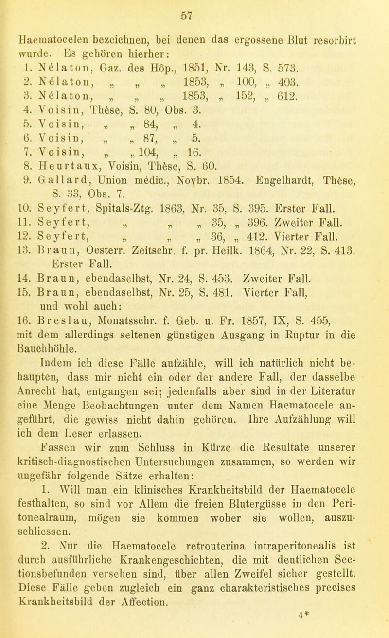 Haeuiatocelen bezeichnen, bei denen das ergossene Blut resorbirt wurde. Es gehören hierher: 1. N61aton, Gaz. des Hop., 1851, Nr. 143, S. 573. 2. N6Iaton, „ „ „ 1853, „ 100, „ 403. 3. N61aton, „ „ „ 1853, „ 152, „ 612. 4. Voisin, Thöse, S. 80, Obs. 3. 5. Yoisin, „ „84, „ 4. G. Voisin, „ „87, „ 5. 7. Voisin, „ „ 104, „ 16. 8. Heurtaux, Voisin, Th6se, S. 60. 9. Gallard, Union mödic., Novbr. 1854. Engelhardt, Th6se, S. 33, Obs. 7. 10. Seyfert, Spitals-Ztg. 1863, Nr. 35, S. 395. Erster Fall. 11. Seyfert, „ „ „ 35, „ 396. Zweiter Fall. 12. Seyfert, „ „ „ 36, „ 412. Vierter Fall. 13. Braun, Oesterr. Zeitschr. f. pr. Heilk. 1864, Nr. 22, S. 413. Erster Fall. 14. Braun, ebendaselbst, Nr. 24, S. 453. Zweiter Fall. 15. Braun, ebendaselbst, Nr. 25, S. 481. Vierter Fall, und wohl auch: 16. Breslau, Monatsschr. f. Geb. u. Fr. 1857, IX, S. 455, mit dem allerdings seltenen günstigen Ausgang in Ruptur in die Bauchhöhle. Indem ich diese Fälle aufzähle, will ich natürlich nicht be- haupten, dass mir nicht ein oder der andere Fall, der dasselbe Anrecht hat, entgangen sei; jedenfalls aber sind in der Literatur eine Menge Beobachtungen unter dem Namen Haematocele an- geführt, die gewiss nicht dahin gehören. Ihre Aufzählung will ich dem Leser erlassen. Fassen wir zum Schluss in Kürze die Resultate unserer kritisch-diagnostischen Untersuchungen zusammen,- so werden wir ungefähr folgende Sätze erhalten: 1. Will man ein klinisches Krankheitsbild der Haematocele festhalten, so sind vor Allem die freien Blutergüsse in den Peri- tonealraum, mögen sie kommen woher sie wollen, auszu- schliessen. 2. Nur die Haematocele retrouterina intraperitonealis ist durch ausführliche Krankengeschichten, die mit deutlichen Sec- tionsbefunden versehen sind, über allen Zweifel sicher gestellt. Diese Fälle geben zugleich ein ganz charakteristisches precises Krankheitsbild der AfFection, 4*