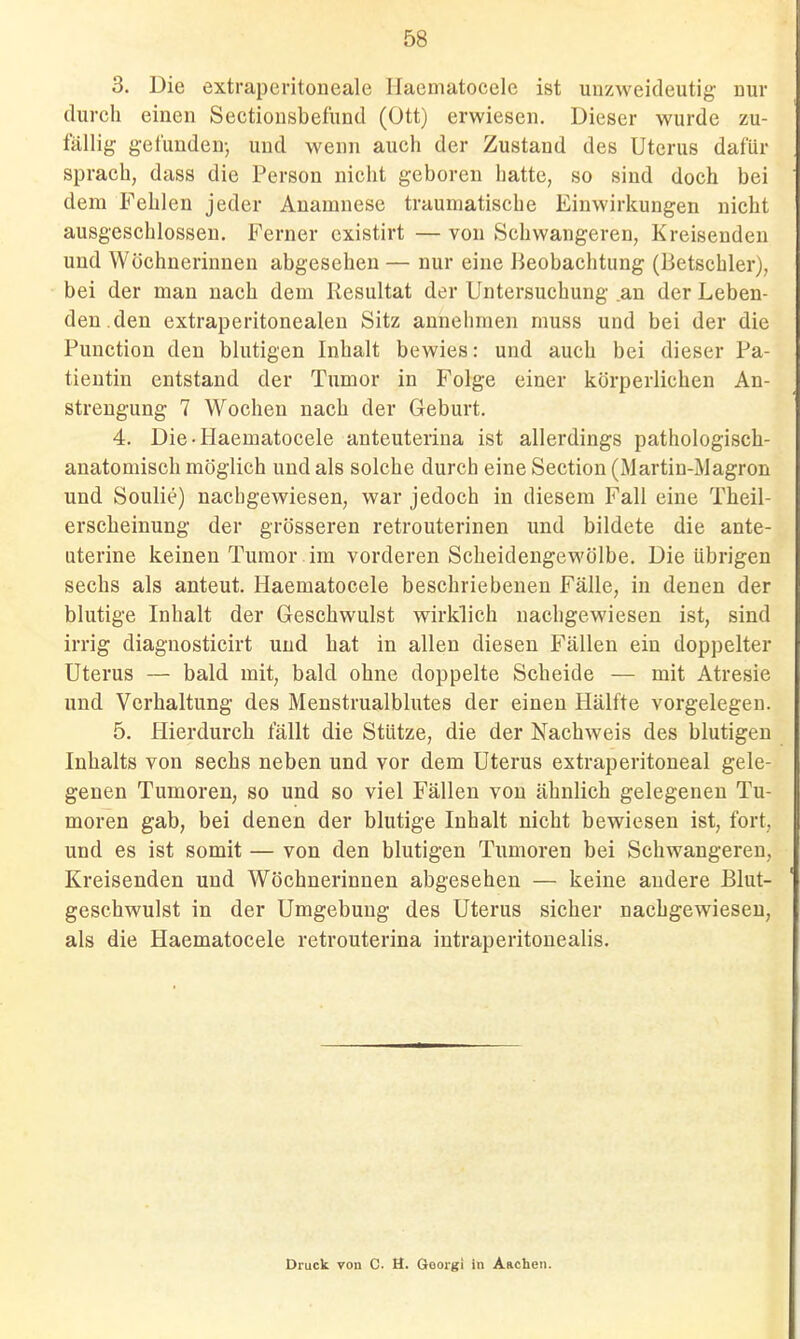 3. Die extraperitoneale llaematocele ist unzweideutig- nur durch einen Sectionsbefund (Ott) erwiesen. Dieser wurde zu- fällig gefunden-, und wenn auch der Zustand des Uterus dafür sprach, dass die Person nicht geboren hatte, so sind doch bei dem Fehlen jeder Anamnese traumatische Einwirkungen nicht ausgeschlossen. Ferner cxistirt — von Schwangeren, Kreisenden und Wöchnerinnen abgesehen — nur eine Beobachtung (Betscbler), bei der man nach dem Resultat der Untersuchung .an der Leben- den, den extraperitonealen Sitz annehmen muss und bei der die Function den blutigen Inhalt bewies: und auch bei dieser Pa- tientin entstand der Tumor in Folge einer körperlichen An- strengung 7 Wochen nach der Geburt. 4. Die-Haematocele anteuterina ist allerdings pathologisch- anatomisch möglich und als solche durch eine Section (Martin-Magron und Soulie) nachgewiesen, war jedoch in diesem Fall eine Theil- erscheinung der grösseren retrouterinen und bildete die ante- uterine keinen Tumor im vorderen Scheidengewölbe. Die übrigen sechs als anteut. Haematocele beschriebenen Fälle, in denen der blutige Inhalt der Geschwulst wirklich nachgewiesen ist, sind irrig diagnosticirt und hat in allen diesen Fällen ein doppelter Uterus — bald mit, bald ohne doppelte Scheide — mit Atresie und Vorhaltung des Menstrualblutes der einen Hälfte vorgelegen. 5. Hierdurch fällt die Stütze, die der Nachweis des blutigen Inhalts von sechs neben und vor dem Uterus extraperitoneal gele- genen Tumoren, so und so viel Fällen von ähnlich gelegenen Tu- moren gab, bei denen der blutige Inhalt nicht bewiesen ist, fort, und es ist somit — von den blutigen Tumoren bei Schwangeren, Kreisenden und Wöchnerinnen abgesehen — keine andere Blut- geschwulst in der Umgebung des Uterus sicher nachgewiesen, als die Haematocele retrouterina intraperitonealis. Druck von C. H. Goorgi in Anclien.