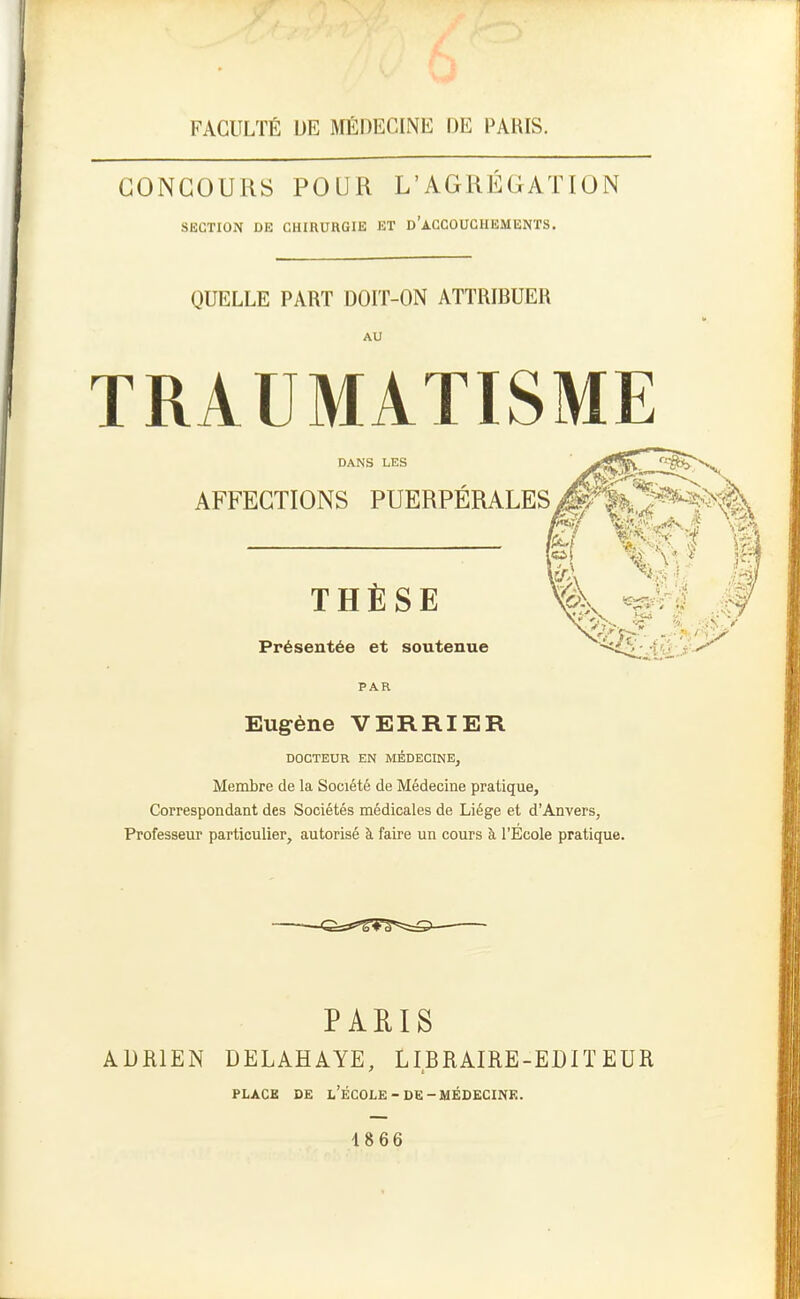 FACULTÉ DE MÉDECINE DE PARIS. CONCOURS POUR L'AGREGATION SECTION DE CHIRUHGIE ET d'aCCOUCHEMENTS, QUELLE PART DOIT-ON ATTRIBUER AU TRAUMATISME DANS LES AFFECTIONS PUERPÉRALES THÈSE Présentée et soutenue PAR Êf Wf t VA m À Eugène VERRIER DOCTEUR EN MÉDECINE, Membre de la Société de Médecine pratique. Correspondant des Sociétés médicales de Liège et d'Anvers, Professeur particulier, autorisé à faire un cours à l'Ecole pratique. PARIS ADRIEN DELAHAYE, LIBRAIRE-EDITEUR PLACE DE l'École-DE-MÉDECINE. 4 866