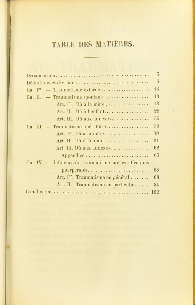 TABLE DES MlTlÈlïES. Introduction Définitions et divisions 6 Ch. P'. — Traumatisme externe 13 Ch. II. — Traumatisme spontané 18 Art. F. Dû à la mère - 18 Art. II. Dû à l'enfant 28 Art. ni. Dû aux annexes 36 Ch. III. — Traumatisme opératoire 39 Art. I. Dû à la mère 39 Art. II. Dû à l'enfant 51 Art. III. Dû aux anneyes 62 Appendice 65 Ch. IV. — Influence du traumatisme sur les affections puerpérales 68 Art. I*. Traumatisme en général 68 Art. II. Traumatisme en particulier 84 Conclusions . 102
