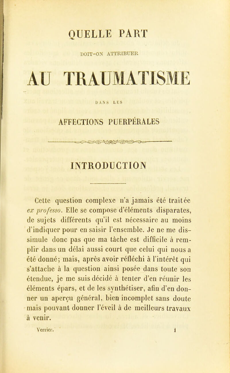 QUELLE PART DOIT-ON ATTRIBUER AU TRAUMATISME DANS LES AFFECTIONS PUERPÉRALES INTRODUCTION Cette question complexe n'a jamais été traitée ex professa. Elle se compose d'éléments disparates, de sujets différents qu'il est nécessaire au moins d'indiquer pour en saisir l'ensemble. Je ne me dis- simule donc pas que ma tâche est difficile à rem- plir dans un délai aussi court que celui qui nous a été donné; mais, après avoir réfléchi à l'intérêt qui s'attache à la question ainsi posée dans toute son étendue, je me suis décidé à tenter d'en réunir les éléments épars, et de les synthétiser, afin d'en don- ner un aperçu général, bien incomplet sans doute mais pouvant donner l'éveil à de meilleurs travaux à venir. Verrier. 1