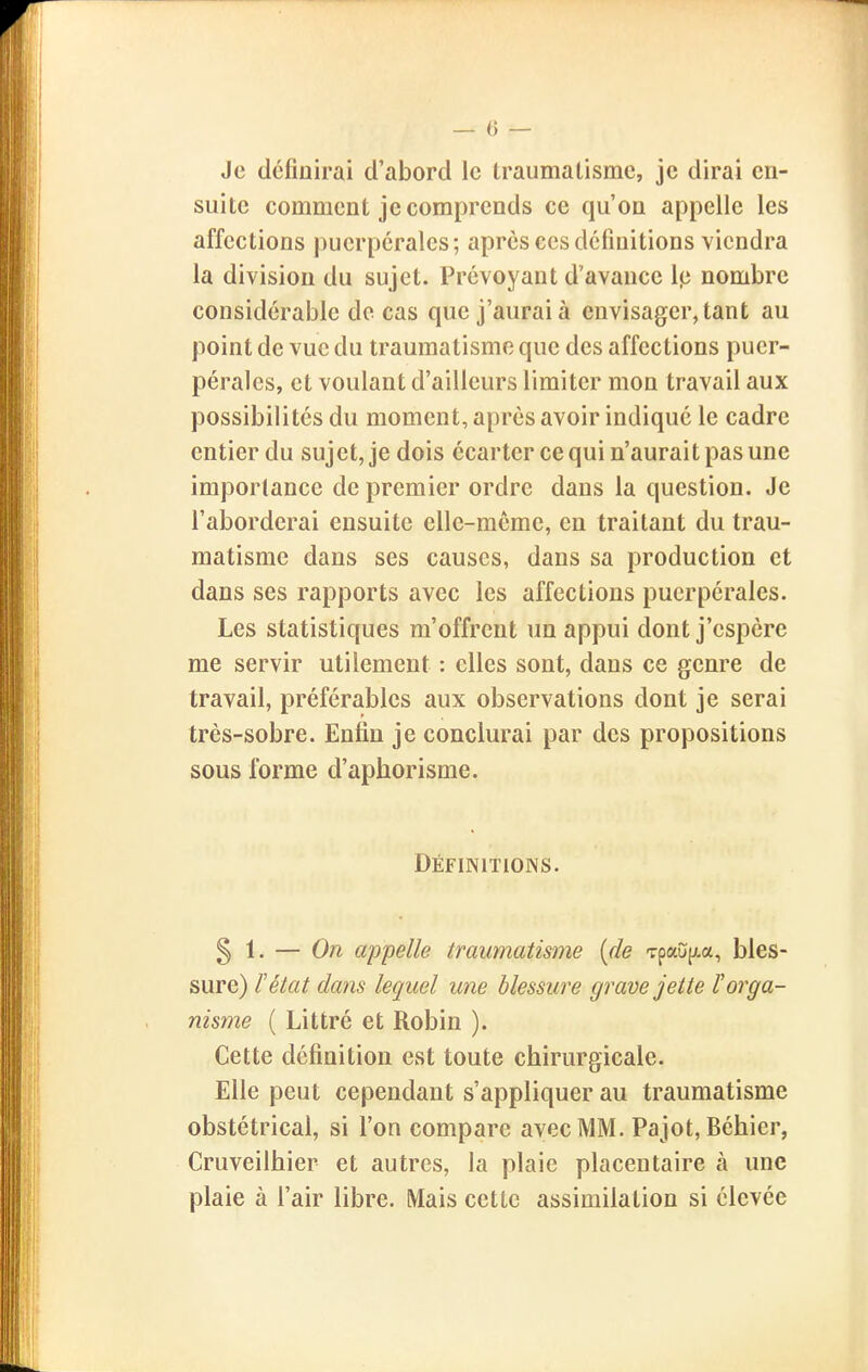 Je dcfiairai d'abord le traumatisme, je dirai en- suite comment je comprends ce qu'on appelle les affections puerpérales; après ces définitions viendra la division du sujet. Prévoyant d'avance Ip nombre considérable de cas que j'aurai à envisager, tant au point de vue du traumatisme que des affections puer- pérales, et voulant d'ailleurs limiter mon travail aux possibilités du moment, après avoir indiqué le cadre entier du suj et, je dois écarter ce qui n'aurai t pas une importance de premier ordre dans la question. Je l'aborderai ensuite elle-même, en traitant du trau- matisme dans ses causes, dans sa production et dans ses rapports avec les affections puerpérales. Les statistiques m'offrent un appui dont j'espère me servir utilement : elles sont, dans ce genre de travail, préférables aux observations dont je serai très-sobre. Enfin je conclurai par des propositions sous forme d'aphorisme. Définitions. § 1. — On appelle traumatisme {de Tpau(;.a, bles- sure) F état dans lequel une blessure grave jette P orga- nisme ( Littré et Robin ). Cette définition est toute chirurgicale. Elle peut cependant s'appliquer au traumatisme obstétrical, si l'on compare avec MM. Pajot, Béhier, Cruveilhier et autres, la plaie placentaire à une plaie à l'air libre. Mais cette assimilation si élevée