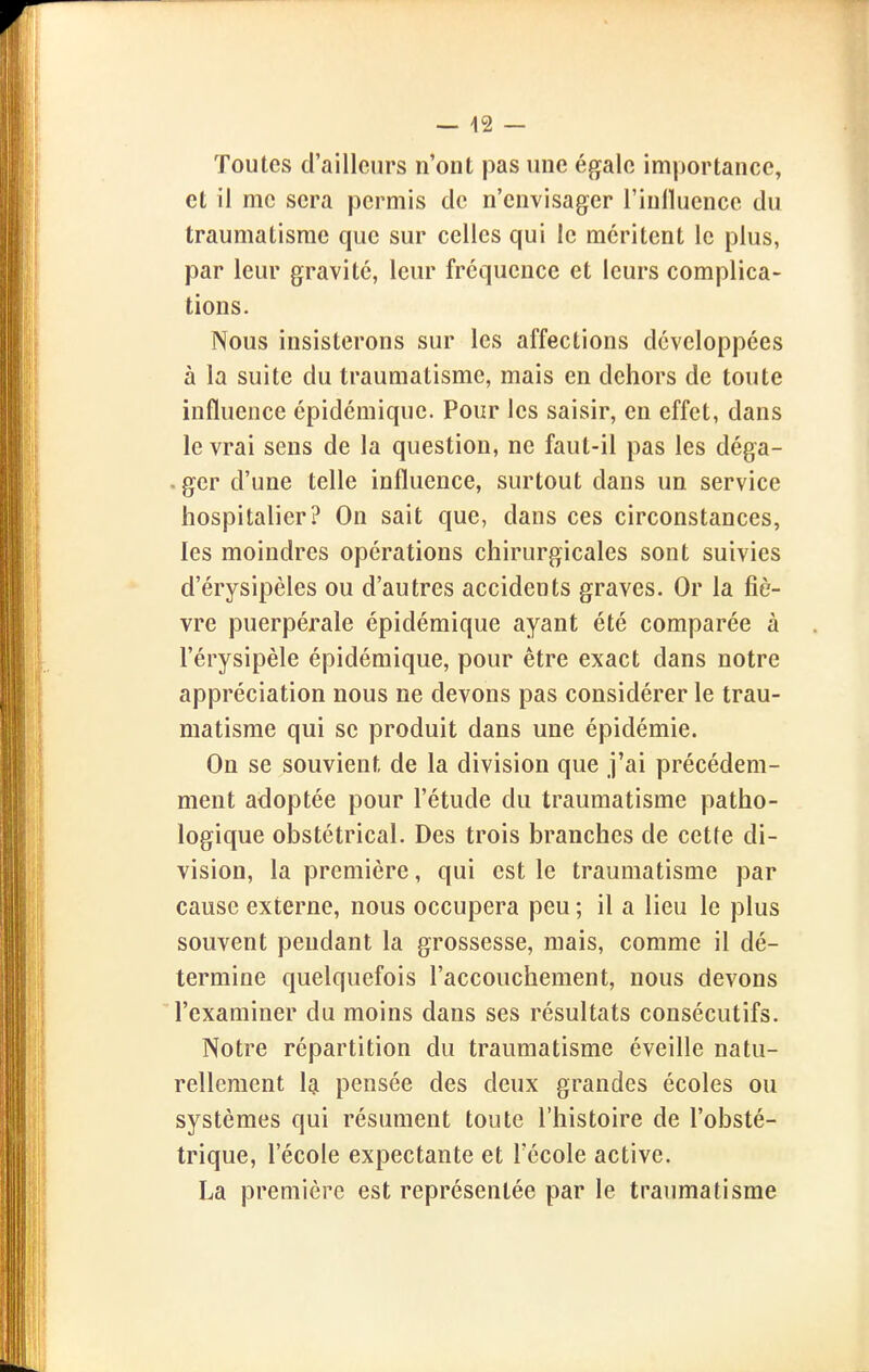 Toutes d'ailleurs n'ont pas une égale importance, et il me sera permis de n'envisager l'inlluence du traumatisme que sur celles qui le méritent le plus, par leur gravité, leur fréquence et leurs complica- tions. Nous insisterons sur les affections développées à la suite du traumatisme, mais en dehors de toute influence épidémique. Pour les saisir, en effet, dans le vrai sens de la question, ne faut-il pas les déga- . ger d'une telle influence, surtout dans un service hospitalier? On sait que, dans ces circonstances, les moindres opérations chirurgicales sont suivies d'érysipèles ou d'autres accidents graves. Or la fiè- vre puerpérale épidémique ayant été comparée à l'érysipèle épidémique, pour être exact dans notre appréciation nous ne devons pas considérer le trau- matisme qui se produit dans une épidémie. On se souvient de la division que j'ai précédem- ment adoptée pour l'étude du traumatisme patho- logique obstétrical. Des trois branches de cette di- vision, la première, qui est le traumatisme par cause externe, nous occupera peu ; il a lieu le plus souvent pendant la grossesse, mais, comme il dé- termine quelquefois l'accouchement, nous devons l'examiner du moins dans ses résultats consécutifs. Notre répartition du traumatisme éveille natu- rellement Igi pensée des deux grandes écoles ou systèmes qui résument toute l'histoire de l'obsté- trique, l'école expectante et l'école active. La première est représentée par le traumatisme