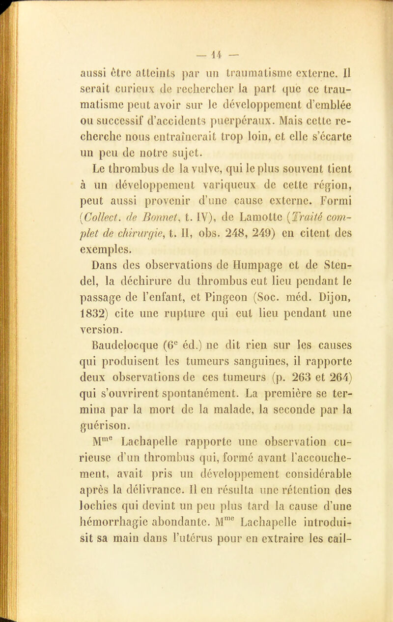 aussi être atteints par un traumatisme externe. li serait curieux tle reclierciier la part que ce trau- matisme peut avoir sur le développement d'emblée ou successif d'accidents puerpéraux. Mais celte re- cherche nous entraînerait trop loin, et elle s'écarte un peu de notre sujet. Le thrombus de la vulve, qui le plus souvent tient à un développement variqueux de cette région, peut aussi provenir d'une cause externe. Formi {Collect. de Bonnet^ t. IV), de Lamottc {Traité com- plet de chirurgie, t. Il, obs. 248, 249) en citent des exemples. Dans des observations de Humpage et de Sten- del, la déchirure du thrombus eut lieu pendant le passage de l'enfant, et Pingeon (Soc. méd. Dijon, 1832) cite une rupture qui eut lieu pendant une version. Baudelocque (6*^ éd.) ne dit rien sur les causes qui produisent les tumeurs sanguines, il rapporte deux observations de ces tumeurs (p. 263 et 264) qui s'ouvrirent spontanément. La première se ter- mina par la mort de la malade, la seconde par la guérison. M^^ Lachapelle rapporte une observation cu- rieuse d'un thrombus qui, formé avant l'accouche- ment, avait pris un développement considérable après la délivrance. Il en résulta une rétention des lochies qui devint un peu plus tard la cause d'une hémorrhagie abondante. M'^ Lachapelle introdui- sit sa main dans l'utérus pour en extraire les cail-