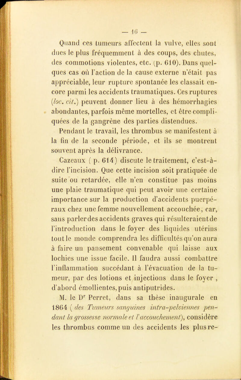 — 1(5 — Quand ces lumcurs affccLciU la vulve, elles soiU (lues le plus fréquemment à des coups, des chutes, des commotions violentes, etc. (p. 610). Dans quel- ques cas où l'action de la cause externe n'était pas appréciable, leur rupture spontanée les classait en- core parmi les accidents traumaliques. Ces ruptures {loc. cit.) peuvent donner lieu à des hémorrhagies abondantes, parfois même mortelles, et être compli- quées de la gangrène des parties distendues. Pendant le travail, les thrombus se manifestent à la fin de la seconde période, et ils se montrent souvent après la délivrance. Cazeaux ( p. 614) discute le traitement, c'est-à- dire l'incision. Que cette incision soit pratiquée de suite ou retardée, elle n'en constitue pas moins une plaie traumatique qui peut avoir une certaine importance sur la production d'accidents puerpé- raux chez une femme nouvellement accouchée, car, sans parlerdes accidents graves qui résulteraient de l'introduction dans le foyer des liquides utérins tout le monde comprendra les difficultés qu'on aura à faire un pansement convenable qui laisse aux lochies une issue facile. Il faudra aussi combattre l'inflammation succédant à l'évacuation de la tu- meur, par des lotions et injections dans le foyer , d'abord émollientes,puis antiputrides. M. le D Perret, dans sa thèse inaugurale en 1864 ( des Tumeurs sanguines intra-pelviennes pen- dant la grossesse normale et F accouchement), considère les thrombus comme un des accidents les plus re-