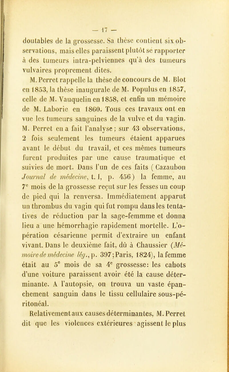 doiitables de la grossesse. Sa thèse contient six ob- servations, mais elles paraissent plutôt se rapporter à des tumeurs intra-pelviennes qu'à des tumeurs vulvaires proprement dites. M. Perret rappelle la thèse de concours de M. Blot en 1853, la thèse inaugurale de M. Populus en 1857, celle de M. Yauquelin en 1858, et enfin un mémoire de M. Laborie en 1860. Tous ces travaux ont en vue les tumeurs sanguines de la vulve et du vagin. M. Perret en a fait l'analyse; sur 43 observations, 2 fois seulement les tumeurs étaient apparues avant le début du travail, et ces mêmes tumeurs furent produites par une cause traumatique et suivies de mort. Dans l'un de ces faits ( Cazaubon Journal de médeci?ie, 1.1, p. 456) la femme, au 7^ mois de la grossesse reçut sur les fesses un coup de pied qui la renversa. Immédiatement apparut un thrombus du vagin qui fut rompu dans les tenta- tives de réduction par la sage-feramme et donna lieu a une hémorrhagie rapidement mortelle. L'o- pération césarienne permit d'extraire un enfant vivant. Dans le deuxième fait, dû à Chaussier (Mé- moire de médecine lég.,\). 397; Paris, 1824), la femme était au 5° mois de sa 4^ grossesse: les cahots d'une voiture paraissent avoir été la cause déter- minante. A l'autopsie, on trouva un vaste épan- chement sanguin dans le tissu cellulaire sous-pé- ritonéal. Relativement aux causes déterminantes, M.Perret dit que les violences extérieures agissent le plus