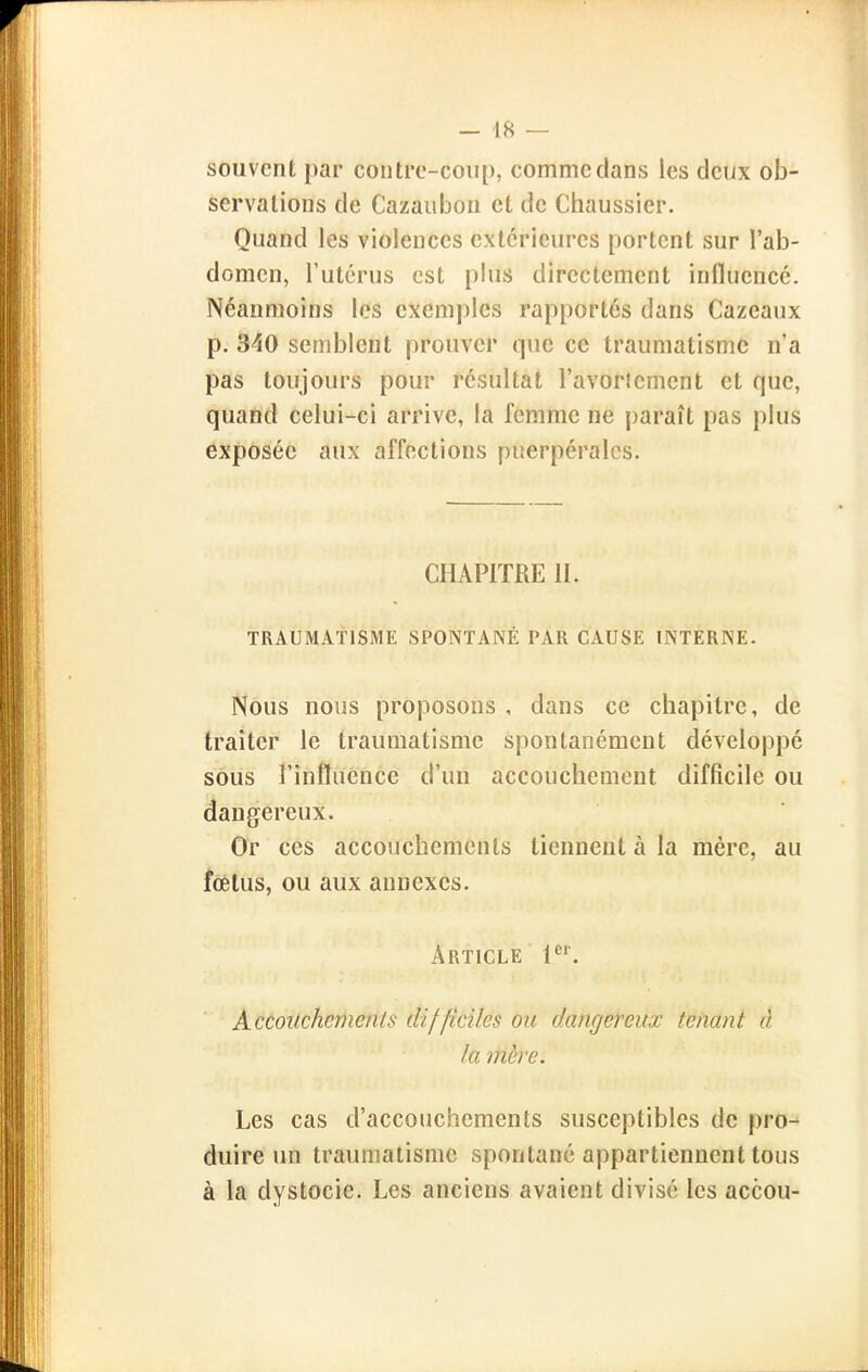 souvent par contre-coup, comme dans les deux ob- servations de Cazaubon et de Chaussier. Quand les violences extérieures portent sur l'ab- domen, l'utérus est plus directement influencé. Néanmoins les exemples rapportes dans Cazeaux p. 340 semblent prouver que ce traumatisme n'a pas toujours pour résultat l'avortement et que, quand celui-ci arrive, la femme ne paraît pas plus exposée aux affections puerpérales. CHAPITRE IL TRAUMATISME SPONTANÉ PAR CAUSE INTERNE. Nous nous proposons , dans ce chapitre, de traiter le traumatisme spontanément développé sous l'influence d'un accouchement difficile ou dangereux. Or ces accouchements tiennent à la mère, au fœtus, ou aux annexes. Article 1^'. Accouchements difficiles ou tkvigereux tenant à la mère. Les cas d'accouchements susceptibles de pro- duire un traumatisme spontané appartiennent tous à la dystocie. Les anciens avaient divisé les accou-