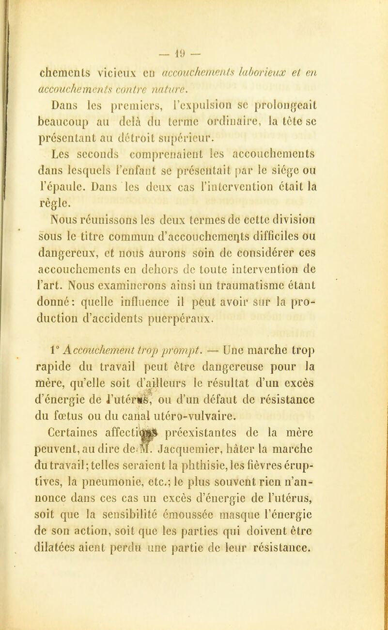— 49 — chcmcnts vicieux en accouchemenls laborieux et en accouchements contre nature. Dans les premiers, l'expulsion se prolongeait beaucoup au delà du terme ordinaire, la tôtc se présentant au détroit supérieur. Les seconds comprenaient les accouchements dans lesquels l'enfant se présentait par le siège ou l'épaule. Dans les deux cas l'intervention était la règle. Nous réunissons les deux termes de cette division sous le titre commun d'accouchemerjts difficiles ou dangereux, et nous aurons soin de considérer ces accouchements en dehors de toute intervention de l'art. Nous examinerons ainsi un traumatisme étant donné : quelle influence il pèut avoir sur la pro^ duction d'accidents puerpéraux. V Accouchement troji ■prompt. — Une marche trop rapide du travail peut être dangereuse pour la mère, qu'elle soit d'ailleurs le résultat d'un excès d'énergie de l'utériS ou d'un défaut de résistance du fœtus ou du cariai utéro-vulvaire. Certaines affecti^ljU^ préexistantes de la mère peuvent, au dire de^M. Jacquemier, hâter la marche du travail ; telles seraient la phthisie, les fièvres érup- tives, la pneumonie, etc.; le plus souvent rien n'an- nonce dans ces cas un excès d'énergie de l'utérus, soit que la sensibilité émoussée masque l'énergie de son action, soit que les parties qui doivent être dilatées aient perdu une partie de leur résistance.