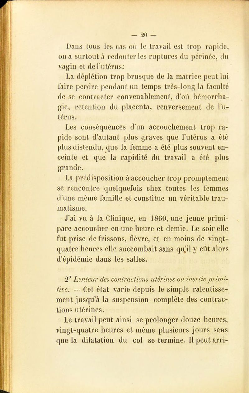 Dans lous les cas où le travail csl trop rapide, on a surtout à redouter les ruptures du périnée, du vagin et de l'utérus: La déplétion trop brusque de la matrice peut lui faire perdre pendant un temps très-long la faculté de se contracter convenablement, d'où hémorrha- gie, rétention du placenta, renversement de l'u- térus. Les conséquences d'un accouchement trop ra- pide sont d'autant plus graves que l'utérus a été plus distendu, que la femme a été plus souvent en- ceinte et que la rapidité du travail a été plus grande. La prédisposition à accoucher trop promptement se rencontre quelquefois chez toutes les femmes d'une même famille et constitue un véritable trau- matisme. J'ai vu à la Clinique, en 1860, une jeune primi- pare accoucher en une heure et demie. Le soir elle fut prise de frissons, fièvre, et en moins de vingt- quatre heures elle succombait sans qi\,'il y eût alors d'épidémie dans les salles. 2° Lenteur des contractions utérines ou inertie primi- tive. — Cet état varie depuis le simple ralentisse- ment jusqu'à la suspension complète des contrac- tions utérines. Le travail peut ainsi se prolonger douze heures, vingt-quatre heures et môme plusieurs jours sass que la dilatation du col se termine. Il peut arri-