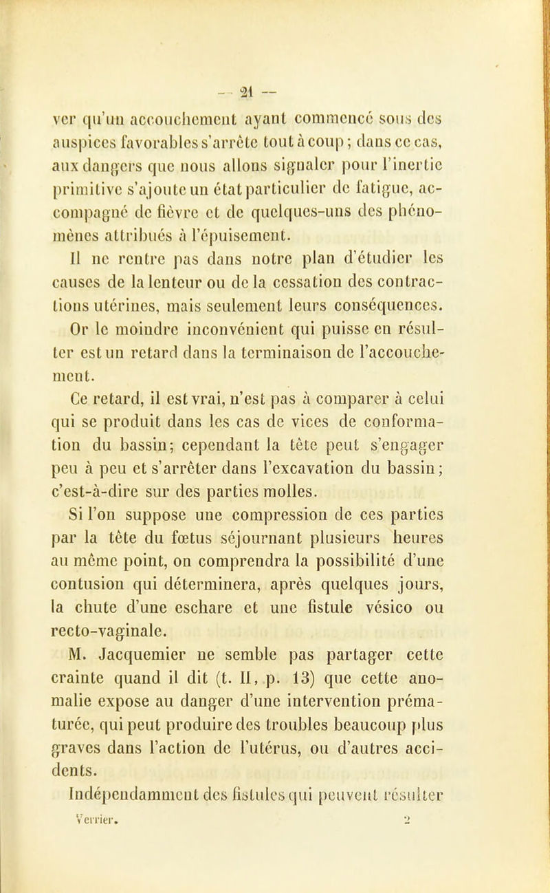 ver qu'un accouchement ayant commence sous des auspices favorables s'arrête tout à coup ; dans ce cas, aux dangers que nous allons signaler poiu- l'inertie [)rimitive s'ajoute un état particulier de fatigue, ac- compagné de fièvre et de quelques-uns des phéno- mènes attribués à l'épuisement. Il ne rentre pas dans notre plan d'étudier les causes de la lenteur ou delà cessation des contrac- tions utérines, mais seulement leurs conséquences. Or le moindre inconvénient qui puisse en résul- ter est un retard dans la terminaison de l'accouche- ment. Ce retard, il est vrai, n'est pas à comparer à celui qui se produit dans les cas de vices de conforma- tion du bassin; cependant la tête peut s'engager peu à peu et s'arrêter dans l'excavation du bassin ; c'est-à-dire sur des parties molles. Si l'on suppose une compression de ces parties par la tête du fœtus séjournant plusieurs heures au même point, on comprendra la possibilité d'une contusion qui déterminera, après quelques jours, la chute d'une cschare et une fistule vésico ou recto-vaginale. M. Jacquemier ne semble pas partager cette crainte quand il dit (t. Il, p. 13) que cette ano- malie expose au danger d'une intervention préma- turée, qui peut produire des troubles beaucoup f »lus graves dans l'action de l'utérus, ou d'autres acci- dents. Indépendamment des fistules qui peuvent résulter Veiriei'. 2
