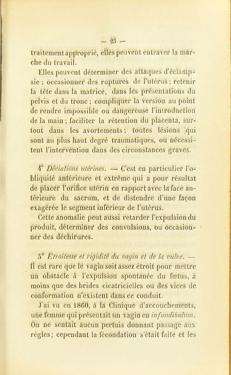 - - traitement apfiropric, elles peuvent entraver la mar- che du travail. Elles peuvent déterminer des attaques d'cclarlip- sie ; occasionner des ruptures de l'utcrus; retisnir la tôte dans la matrice, dans les présentations du pelvis et du tronc ; compliquer la version au point de rendre impossible ou dangereuse l'introduction de la main ; faciliter la rétention iJu placenta, sur- tout dans les avortements ; toutes lésions 'qui sont au plus haut degré traumatiques, ou nécessi- tent l'intervention dans des circonstances graves. 4° Démaîiôhs utérines. — C'est en particulier l'o- bliquité antérieure et extrême qui a pour résultat de placer l'orifice utérin en rapport avec là face an- tériéiire du sacrum, et de distendre d'une façon exagérée le segment inférieur de l'utérUs. Cette anomalie peut aussi retarder l'expulsion du produit, déterminer des cotiviilsions, ou occasion- * ner des déchirures. 5° Ëtrôîtéssë èt Hgidité du vagin ét de la tulvè. — il est rare que le vagin soit assez étroit pour mettre un obstacle à l'expiilsion spontanée du fœtus, à moins que des brides cicatricielles ou des vices de conformation n'existent dans ce conduit. J'ai vil en 1860, à là Clinique d'accouchements, une femme qui présentait un vagin en infundihulum. On ne sentait aucun pertuis donnant passage aux règles; cependant la fécondation s'était faite et les