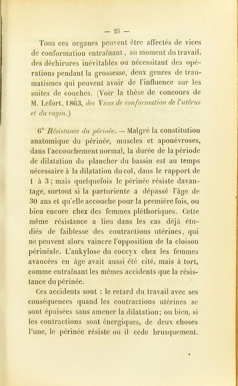 Tous ces organes peuvent être aflectés de vices de conformation entraînant, au moment du travail, des déchirures inévitables ou nécessitant des opé- rations pendant la grossesse, deux genres de trau- matismcs qui peuvent avoir de l'inlluence sur les suites de couches. (Voir la thèse de concours de M. Lcfort, 1863, des Vices de conformation de lutérus et du vagin.) G'' Résistance du périnée. — Malgré la constitution anatomique du périnée, muscles et aponévroses, dans l'accouchement normal, la durée de la période de dilatation du plancher du bassin est au temps nécessaire à la dilatation du col, dans le rapport de 1 à 3 ; mais quelquefois le périnée résiste davan- tage, surtout si la parturiente a dépassé l'âge de 30 ans et qu'elle accouche pour la première fois, ou bien encore chez des femmes pléthoriques. Cette même résistance a lieu dans les cas déjà étu- diés de faiblesse des contractions utérines, qui ne peuvent alors vaincre l'opposition de la cloison périnéale. L'ankylose du coccyx chez les femmes avancées en âge avait aussi été cité, mais à tort, comme entraînant les mêmes accidents que la résis- tance du périnée. Ces accidents sont : le retard du travail avec ses conséquences quand les contractions utérines se sont épuisées sans amener la dilatation; ou bien, si les contractions sont énergiques, de deux choses l'une, le périnée résiste ou il cède brusquement.