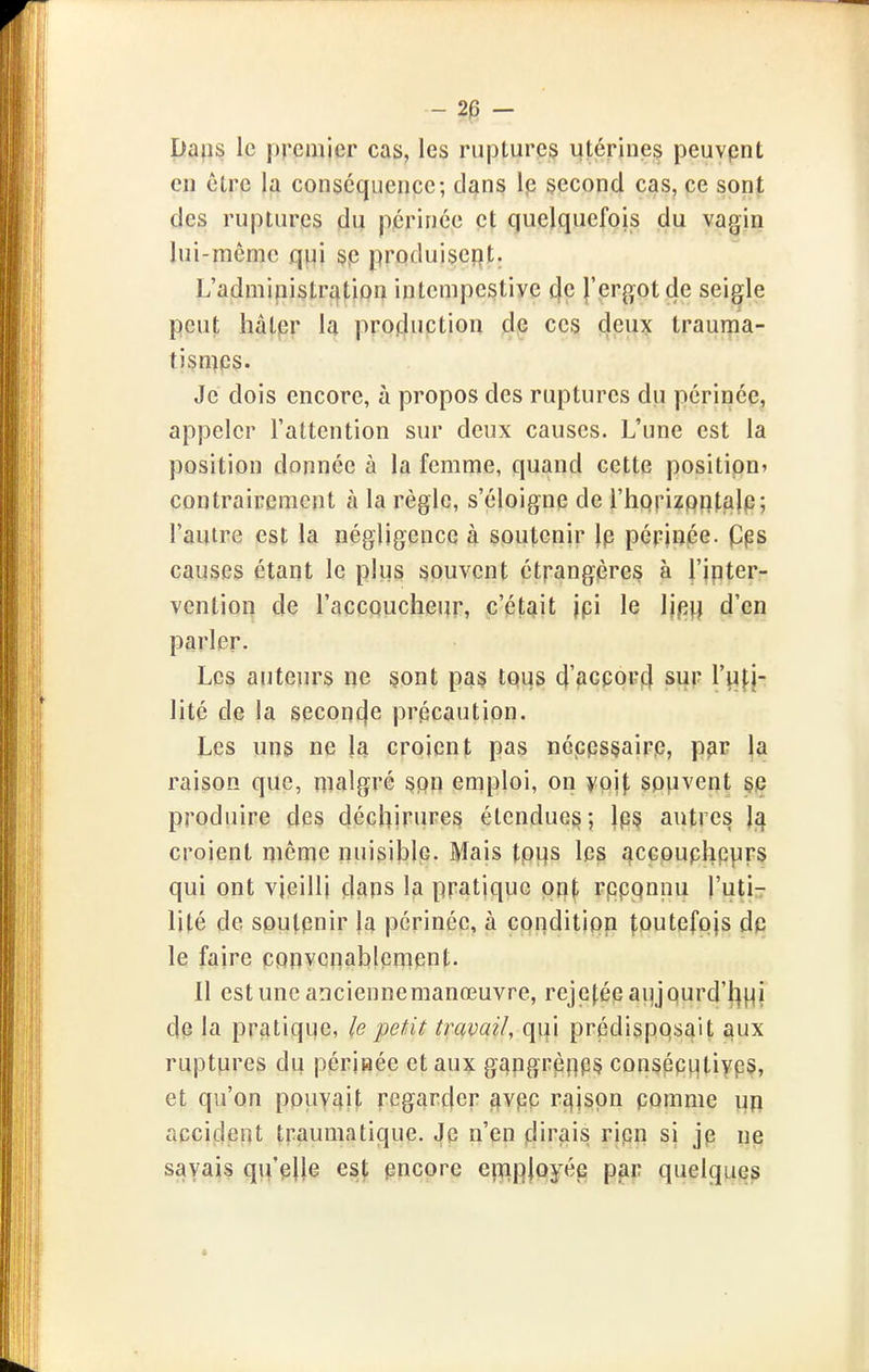 - 2^ - Dafis le premier cas, les ruptures utérineç peuvpnt en être la conséquence; dans le second cas, ce sont des ruptures du périnée çt quelquefois du vagin lui-même q^i §p produiscî}!;: L'admipistration intempestive l'ergot de seigle peut hâter la production ces deux trauma- tismps. Je dois encore, à propos des ruptures du périnée, appeler l'attention sur deux causes. L'une est la position donnée à la femme, quand cette position» contrairement à la règle, s'éloignp de i'hopizpritalp; l'autre est la négligence à soutenir Ip périnée, pps causes étant le plus souvent étrangpre^ à J'ipter- vention de l'accoucheur, c'était jpi le Ijpj] d'en parler. Les auteurs ne §ont pas tous d'accorcl sur Tuf}- lité de ja seconcfe précaution. Les uns ne la croient pas nécpsçairp, p^r |a raison que, malgré ^pij emploi, on ypij, sp)ivent sp produire des déchirures étendue^; }p§ autres Is^ croient même nuisible. Mais tpijs les acGpuphp|jirs qui ont vieilli dans la pratique qn\, rpppnnu l'utir lité de sputpnir ja périnée, à conditipn foutefpjs d^ le faire cppyenahlpmpnt. Il estune anciennemanœuvre, rejefépaujpurd'l^i^i de la pratique, le petit travail, qui prédisposait ^ux ruptures du périnée et aux gc|pgrpnp§ consppiJtiypS, et qu'on pouvait regarder ^vpc rt|jspn pomme un accident traumatique. Je n'en iMra'is rjpn si jp ne savais qu'pUe est pncore efïip|oyée par quelques