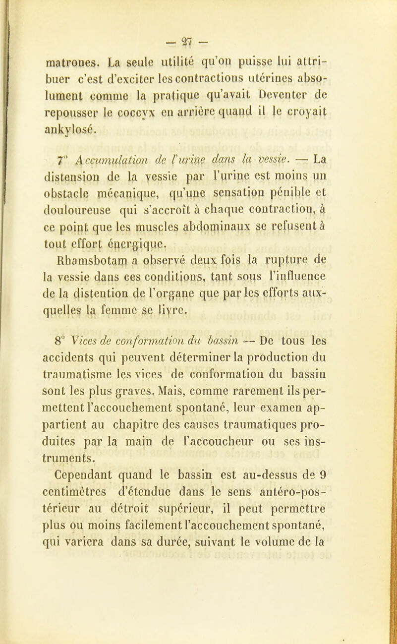 matrones. La seule utilité qu'on puisse lui attri- buer c'est d'exciter les contractions utérines abso- lument comme la pratique qu'avait Deventer de repousser le coccyx en arrière quand il le croyait ankylosé. 7 Accumulation de l'urine dans la vessie. — La distension de la vessie par l'urine est moins un obstacle mécanique, qu'une sensation pénible et douloureuse qui s'accroît à chaque contraction, à ce point que les muscles abdominaux se refusent à tout effort énergique, Rhamsbotam a observé deux fois la rupture de la vessie dans ces conditions, tant sous l'influence de la distention de l'organe que parles efforts aux- quelles la femme se livre. 8 Vices de conformation du bassin — De tous les accidents qui peuvent déterminer la production du traumatisme les vices de conformation du bassin sont les plus graves. Mais, comme rarement ils per- mettent l'accouchement spontané, leur examen ap- partient au chapitre des causes traumatiques pro- duites par la main de l'accoucheur ou ses ins- truments. Cependant quand le bassin est au-dessus de 9 centimètres d'étendue dans le sens antéro-pos- térieur au détroit supérieur, il peut permettre plus ou moins facilement l'accouchement spontané, qui variera dans sa durée, suivant le volume de la