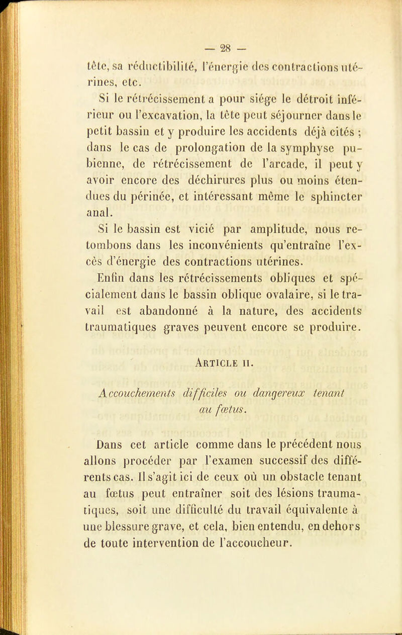 tête, sa rédiictibilité, l'énergie des contractions uté- rines, etc. Si le rétrécissement a pour siège le détroit infé- rieur ou l'excavation, la tcte peut séjourner dans le petit bassin et y produire les accidents déjà cités ; dans le cas de prolongation de la symphyse pu- bienne, de rétrécissement de l'arcade, il peut y avoir encore des déchirures plus ou moins éten- dues du périnée, et intéressant même le sphincter anal. Si le bassin est vicié par amplitude, nous re- tombons dans les inconvénients qu'entraîne l'ex- cès d'énergie des contractions utérines. Enfin dans les rétrécissements obliques et spé- cialement dans le bassin oblique ovalaire, si le tra- vail est abandonné à la nature, des accidents traumatiques graves peuvent encore se produire. Article ii. Accouchements difficiles ou dangereux tenant au fœtus. Dans cet article comme dans le précédent nous allons procéder par l'examen successif des diffé- rents cas. Il s'agit ici de ceux où un obstacle tenant au fœtus peut entraîner soit des lésions trauma- tiques, soit une difficulté du travail équivalente à une blessure grave, et cela, bien entendu, en dehors de toute intervention de l'accoucheur.