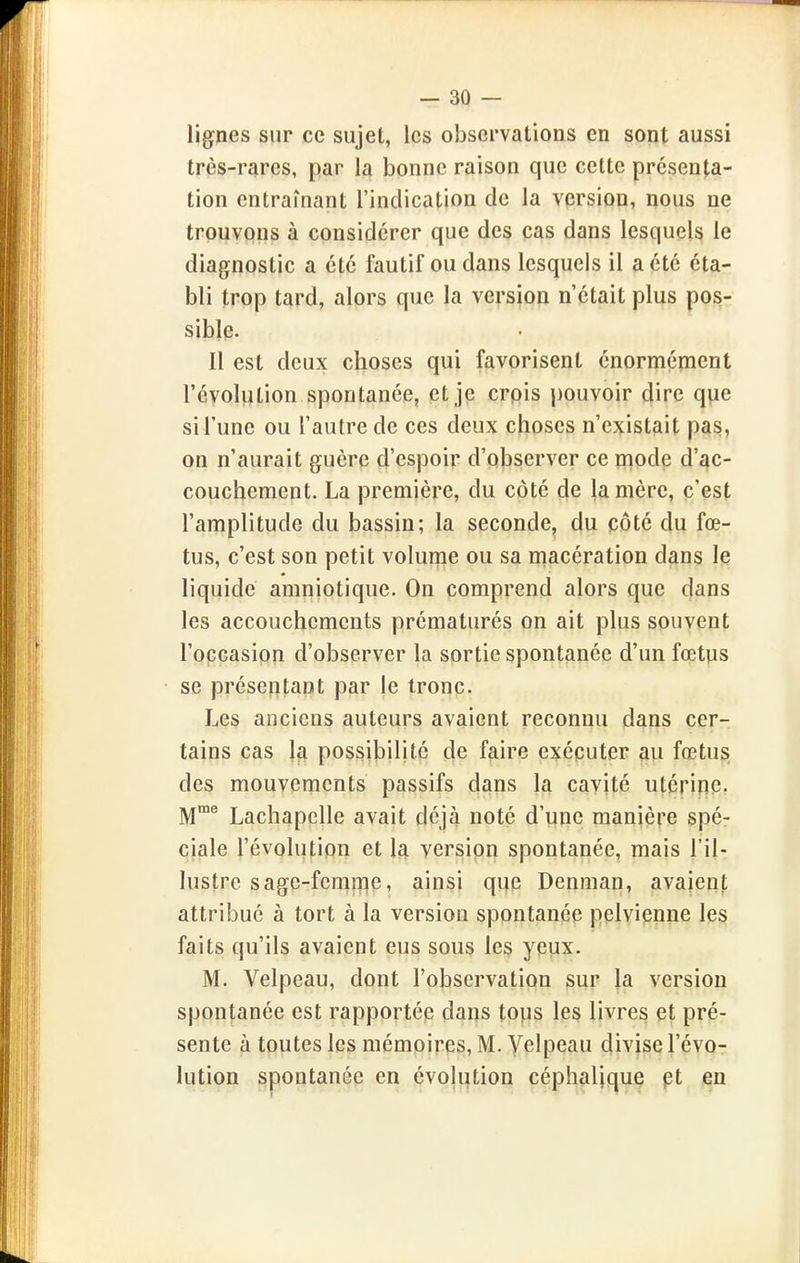 lignes sur ce sujet, les observations en sont aussi très-rares, par la bonne raison que cette présenta- tion entraînant l'indication de la version, nous ne trouvons à considérer que des cas dans lesquels le diagnostic a été fautif ou dans lesquels il a été éta- bli trop tard, alors que la version n'était plus pos- sible. Il est deux choses qui favorisent énormément l'évolution spontanée, et je crpis pouvoir dire que si l'une ou l'autre de ces deux choses n'existait pas, on n'aurait guère d'espoir d'observer ce mode d'ac- couchement. La première, du côté de la mère, c'est l'amplitude du bassin; la seconde, du côté du fœ- tus, c'est son petit volume ou sa macération dans le liquide amniotique. On comprend alors que dans les accouchements prématurés on ait plus souvent l'occasion d'observer la sortie spontanée d'un fœtps se présentant par le tronc. Les anciens auteurs avaient reconnu dans cer- tains cas 1^ possibilité de faire exécuter au fœtus des mouvements passifs dans la cavité utérine- M® Lachapclle avait déjà noté d'une manière spé- ciale l'évolution et la version spontanée, mais l'il- lustre sage-femme, ainsi que Denman, avaient attribué à tort à la version spontanée pelvienne le3 faits qu'ils avaient eus sous les yeux. M. Velpeau, dont l'observation sur la version spontanée est rapportée dans tops les livres et pré- sente à toutes les mémoires, M. Yelpeau divise l'évo- lution spontanée en évolution céphalique çt en
