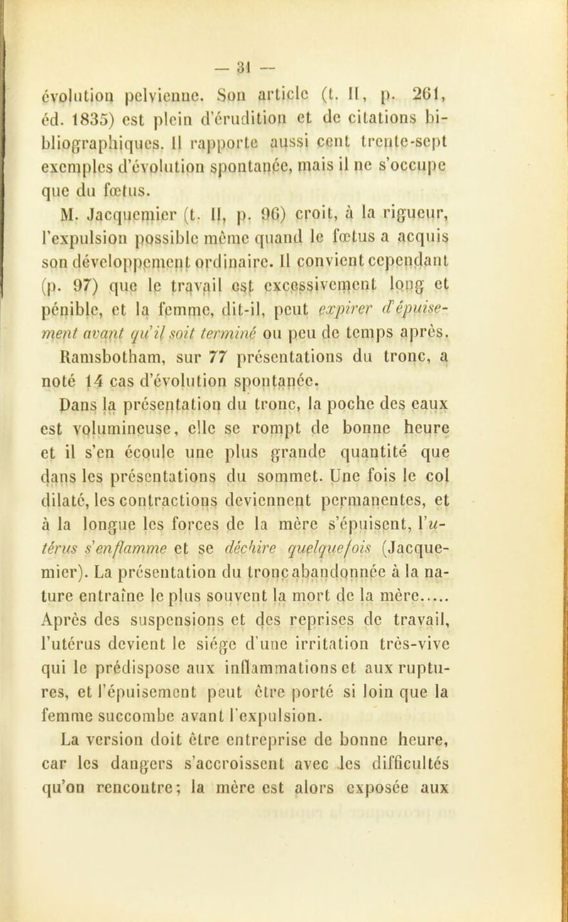 évolution pelvienne. Son article (t. II, p. 261, éd. 1835) est plein deriulition et de citations bi- bliographiques. Il rapporte aussi cent trente-sept exemples d'évolution spontanpe, mais il ne s'occupe que du fœtus. M. Jacqueniier (t. Il, p. 96) croit, à la rigueur, l'expulsion possible môme quand le fœtus a acquis son développement ordinaire. Il convient cependant (p. 97) que Ip tr^^vi^il o^\, cxcpssiven^ent long et pépible, et la fpmpic, dit-il, peut expirer dépuise- ment avant qu'il soit terminé ou peu de temps après. Ramsbotham, sur 77 présentations du tronc, a noté 14 cas d'évolution spontanée. Pans la présentation du tronc, la poche des eaux est volumineuse, elle se rompt de bonne heure et il s'en écoule une plus grande quantité que dans les présentations du sommet. Une fois le coj dilaté, les contractions deviennent permanentes, et à la longue les forces de la mère s'épuisent, Vu- térus s'enflamme et se déchire quelquefois (Jacque- mier). La présentation du tronc abandonnée à la na- ture entraîne le plus souvent la mort de la mère Après des suspensions et c|es reprises de travail, l'utérus devient le siège d'une irritation très-vive qui le prédispose aux inflammations et aux ruptu- res, et l'épuisement peut être porté si loin que la femme succombe avant l'expulsion. La version doit être entreprise de bonne heure, car les dangers s'accroissent avec Jes difficultés qu'on rencontre; la mère est alors exposée aux