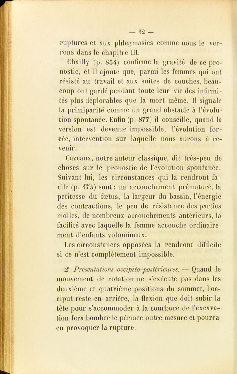 ruptures et aux phlej^masies comme nous le ver- rons clans le chapitre lil. Chailly (p. 854) confirme la gravité de ce pro- nostic, et il ajoute que, parmi les femmes qui ont résisté au travail et aux suites de couches, beau- coup ont garde pendant toute leur vie des infirmi- tés plus déplorables que la mort même. Il signale la primiparité comme un grand obstacle à l'évolu- tion spontanée. Enfin (p. 877) il conseille, quand la version est devenue impossible, l'évolution for- cée, intervention sur laquelle nous aurons à re- venir. Cazeaux, notre auteur classique, dit très-peu de choses sur le pronostic de l'évolution spontanée. Suivant lui, les circonstances qui la rendront fa- cile (p. 475) sont: un accouchement prématuré, la petitesse du fœtus, la largeur du bassin, l'énergie des contractions, le peu de résistance des parties molles, de nombreux accouchements antérieurs, la facilité avec laquelle la femme accouche ordinaire- ment d'enfants volumineux. Les circonstances opposées la rendront difficile si ce n'est complètement impossible. 20 Présentations occipito-postérieures. — Quand le mouvement de rotation ne s'exécute pas dans les deuxième et quatrième positions du sommet, l'oc- ciput reste en arrière, la flexion que doit subir la tète pour s'accommoder à la courbure de l'excava- tion fera bomber le périnée outre mesure et pourra en provoquer la rupture.